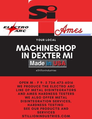 MACHINESHOP
IN DEXTER MI
@StillionIndustries
YOUR LOCAL
OPEN M - F 9- 5 734-475-6016
WE PRODUCE THE ELECTRO ARC
LINE OF METAL DISINTEGRATORS
AND AMES HARDNESS TESTERS
WE ALSO OFFER METAL
DISINTEGRATION SERVICES,
HARDNESS TESTING
SEE OUR PRODUCTS AND
SERVICES
STILLIONINDUSTRIES.COM
 