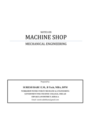 NOTES ON
MACHINE SHOP
MECHANICAL ENGINEERING
FOR FINAL YEAR DIPLOMA STUDENTS
Prepared by:
SURESH BABU E.M., M Tech, MBA, DPM
DEPARTMENT OF TECHNICAL EDUCATION, KERALA STATE
Email: suresh.edathikara@gmail.com
 