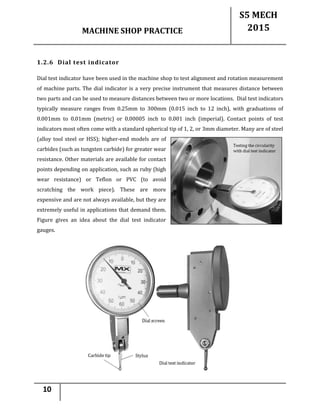MACHINE SHOP PRACTICE
S5 MECH
2015
10
1.2.6 Dial test indicator
Dial test indicator have been used in the machine shop to test alignment and rotation measurement
of machine parts. The dial indicator is a very precise instrument that measures distance between
two parts and can be used to measure distances between two or more locations. Dial test indicators
typically measure ranges from 0.25mm to 300mm (0.015 inch to 12 inch), with graduations of
0.001mm to 0.01mm (metric) or 0.00005 inch to 0.001 inch (imperial). Contact points of test
indicators most often come with a standard spherical tip of 1, 2, or 3mm diameter. Many are of steel
(alloy tool steel or HSS); higher-end models are of
carbides (such as tungsten carbide) for greater wear
resistance. Other materials are available for contact
points depending on application, such as ruby (high
wear resistance) or Teflon or PVC (to avoid
scratching the work piece). These are more
expensive and are not always available, but they are
extremely useful in applications that demand them.
Figure gives an idea about the dial test indicator
gauges.
 