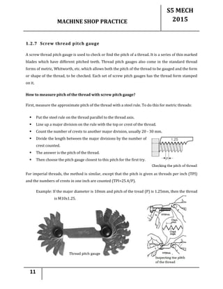 MACHINE SHOP PRACTICE
S5 MECH
2015
11
1.2.7 Screw thread pitch gauge
A screw thread pitch gauge is used to check or find the pitch of a thread. It is a series of thin marked
blades which have different pitched teeth. Thread pitch gauges also come in the standard thread
forms of metric, Whitworth, etc. which allows both the pitch of the thread to be gauged and the form
or shape of the thread, to be checked. Each set of screw pitch gauges has the thread form stamped
on it.
How to measure pitch of the thread with screw pitch gauge?
First, measure the approximate pitch of the thread with a steel rule. To do this for metric threads:
 Put the steel rule on the thread parallel to the thread axis.
 Line up a major division on the rule with the top or crest of the thread.
 Count the number of crests to another major division, usually 20 - 30 mm.
 Divide the length between the major divisions by the number of
crest counted.
 The answer is the pitch of the thread.
 Then choose the pitch gauge closest to this pitch for the first try.
For imperial threads, the method is similar, except that the pitch is given as threads per inch (TPI)
and the numbers of crests in one inch are counted (TPI=25.4/P).
Example: If the major diameter is 10mm and pitch of the tread (P) is 1.25mm, then the thread
is M10x1.25.
 