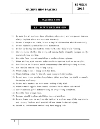 MACHINE SHOP PRACTICE
S5 MECH
2015
1
1. MACHINE SHOP
1.1 SAFETY PRECAUTIONS
1) Be sure that all machines have effective and properly working guards that are
always in place where machines are operating.
2) Do not attempt to oil, clean, adjust or repair any machine while it is running.
3) Do not operate any machine unless authorized.
4) Do not try to stop the machine with your hand or body while running.
5) Always check whether the work and cutting tools properly clamped on the
machine before starting.
6) Keep the floor clean of metal chips or curls and waste pieces .
7) When working with another, only one should operate machine or switches.
8) Concentrate on the work, avoid unnecessary talks while operating machine.
9) Get first aid immediately for any injury.
10) Wear safety shoes, if heavy work has done.
11) Wear clothing suited for the job, wear shoes with thick soles.
12) Do not wear rings, watches, bracelets or other jewellery that could get caught
in moving machinery.
13) Do not wear neckties or loose turn clothing of any kind.
14) Wear shirts or uppers with sleeves cut off or rolled above the elbows.
15) Always remove gloves before turning on or operating a machine.
16) Keep the floor always clean.
17) Passage should be clear, at all time to avoid accident.
18) Do not leave tools or work on the table of a machine even if the machine in
not turning. Tools or work may fall off and cause the fact of injury.
19) Switch off the machine immediately when supply fails.
 