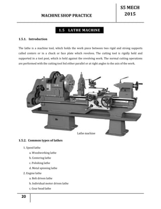 MACHINE SHOP PRACTICE
S5 MECH
2015
20
1.5 LATHE MACHINE
1.5.1. Introduction
The lathe is a machine tool, which holds the work piece between two rigid and strong supports
called centers or in a chuck or face plate which revolves. The cutting tool is rigidly held and
supported in a tool post, which is held against the revolving work. The normal cutting operations
are performed with the cutting tool fed either parallel or at right angles to the axis of the work.
1.5.2. Common types of lathes
1. Speed lathe
a. Woodworking lathe
b. Centering lathe
c. Polishing lathe
d. Metal spinning lathe
2. Engine lathe
a. Belt driven lathe
b. Individual motor driven lathe
c. Gear head lathe
 