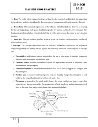 MACHINE SHOP PRACTICE
S5 MECH
2015
22
1. Bed: The bed is a heavy, rugged casting and it carries the headstock and tailstock for supporting
the work piece and provides a base for the movement of carriage assembly, which carries the tool.
2. Headstock: The headstock is provided in the left hand side of the bed and it serves as housing
for the driving pulleys, back gears, headstock spindle, live centre and the feed reverse gear. The
headstock spindle is a hollow cylindrical shaft that provides a drive from the motor to work holding
devices.
3. Gear Box: The quick-change gearbox is placed below the headstock and contains a number of
different sized gears.
4. Carriage: The carriage is located between the headstock and tailstock and serves the purpose of
supporting, guiding and feeding the tool against the job during operation. The main parts of carriage
are:
a) The saddle is an H-shaped casting mounted on the top of lathe ways. It provides support to
the cross-slide, compound rest and tool post.
b) The cross slide is mounted on the top of saddle, and it provides a mounted or automatic cross
movement for the cutting tool.
c) The compound rest is fitted on the top of cross slide and is used to support the tool post and
the cutting tool.
d) The tool post is mounted on the compound rest, and it rigidly clamps the cutting tool or tool
holder at the proper height relative to the work centre line.
e) The apron is fastened to the saddle and it houses the gears, clutches and levers required to
move the carriage or cross slide. The engagement of split nut lever and the automatic feed
lever at the same time is prevented she carriage along the lathe bed.
 