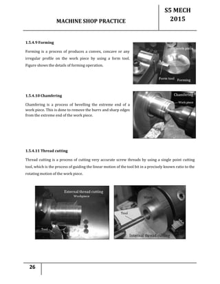 MACHINE SHOP PRACTICE
S5 MECH
2015
26
1.5.4.9 Forming
Forming is a process of produces a convex, concave or any
irregular profile on the work piece by using a form tool.
Figure shows the details of forming operation.
1.5.4.10 Chamfering
Chamfering is a process of bevelling the extreme end of a
work piece. This is done to remove the burrs and sharp edges
from the extreme end of the work piece.
1.5.4.11 Thread cutting
Thread cutting is a process of cutting very accurate screw threads by using a single point cutting
tool, which is the process of guiding the linear motion of the tool bit in a precisely known ratio to the
rotating motion of the work piece.
 