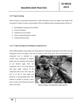 MACHINE SHOP PRACTICE
S5 MECH
2015
33
1.5.7 Taper turning
Taper turning is an operation performed on a lathe that feeds a tool at an angle to the length of the
work piece in order to create a conical shape. There are different taper turning methods, which are:
1. Swivelling the compound rest method
2. Form tool method
3. Tailstock set over method
4. Taper turning attachment method
5. Combined feed method
1.5.7.1 Taper turning by swivelling the compound rest
This method employs the principle of turning taper by rotating the work piece on the lathe axis and
feeding the tool at an angle to the axis of rotation of the work piece. The tool mounted on the
compound rest is attached to a
circular base, graduated in degree,
which may be swiveled and clamped
at any desired angle. Once the
compound rest is set at the desired
half taper angle, rotation of the
compound slide screw will cause the
tool to be fed at that angle and
generate a corresponding taper. This
method is limited to turning a short
taper owing to the limited movement
of the cross slide.
 