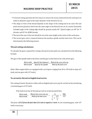 MACHINE SHOP PRACTICE
S5 MECH
2015
35
 In thread cutting operation the first step is to remove the excess material from the work piece to
make its diameter equal to the major diameter of the thread to be cut.
 The shape or form of the thread depends on the shape of the cutting tool to be used. The tool
point must be ground so that it has the same angle as the thread to be cut. In a metric thread the
included angle of the cutting edge should be ground exactly 60°. Typical angles are 60° for ‘V’
threads, and 29° for ACME threads.
 The top of the nose of the tool should be set at the same height as the centre of the work piece.
 The correct gear ratio is required between the machine spindle and the lead screw. This can be
determined in the following manner:
Thread cutting calculations:
To calculate the gears required for cutting a thread of certain pitch can calculated from the following
formula:
The gear of the spindle shaft is the driver and the gear on the lead screw is the driven gear.
(Note: Often engine lathes are equipped with a set of gears ranging from 20 to 120 teeth in steps of 5
teeth, and one gear with 127 teeth.)
To cut metric thread on English lead screws
The cutting of metric thread on a lathe with an English lead screw may be carried out by introducing
a translating gear of 127 teeth.
If the lead screw has ‘n’ threads per inch to cut ’p‘ mm pitch then,
The factor 127/5 from the fact that 25.4 mm is equal to 1 inch. So one translating gear, with 127
teeth is necessary.
 