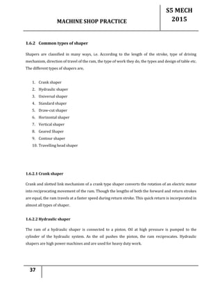 MACHINE SHOP PRACTICE
S5 MECH
2015
37
1.6.2 Common types of shaper
Shapers are classified in many ways, i.e. According to the length of the stroke, type of driving
mechanism, direction of travel of the ram, the type of work they do, the types and design of table etc.
The different types of shapers are,
1. Crank shaper
2. Hydraulic shaper
3. Universal shaper
4. Standard shaper
5. Draw-cut shaper
6. Horizontal shaper
7. Vertical shaper
8. Geared Shaper
9. Contour shaper
10. Travelling head shaper
1.6.2.1 Crank shaper
Crank and slotted link mechanism of a crank type shaper converts the rotation of an electric motor
into reciprocating movement of the ram. Though the lengths of both the forward and return strokes
are equal, the ram travels at a faster speed during return stroke. This quick return is incorporated in
almost all types of shaper.
1.6.2.2 Hydraulic shaper
The ram of a hydraulic shaper is connected to a piston. Oil at high pressure is pumped to the
cylinder of the hydraulic system. As the oil pushes the piston, the ram reciprocates. Hydraulic
shapers are high power machines and are used for heavy duty work.
 