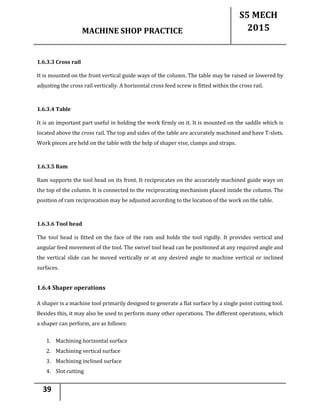 MACHINE SHOP PRACTICE
S5 MECH
2015
39
1.6.3.3 Cross rail
It is mounted on the front vertical guide ways of the column. The table may be raised or lowered by
adjusting the cross rail vertically. A horizontal cross feed screw is fitted within the cross rail.
1.6.3.4 Table
It is an important part useful in holding the work firmly on it. It is mounted on the saddle which is
located above the cross rail. The top and sides of the table are accurately machined and have T-slots.
Work pieces are held on the table with the help of shaper vise, clamps and straps.
1.6.3.5 Ram
Ram supports the tool head on its front. It reciprocates on the accurately machined guide ways on
the top of the column. It is connected to the reciprocating mechanism placed inside the column. The
position of ram reciprocation may be adjusted according to the location of the work on the table.
1.6.3.6 Tool head
The tool head is fitted on the face of the ram and holds the tool rigidly. It provides vertical and
angular feed movement of the tool. The swivel tool head can be positioned at any required angle and
the vertical slide can be moved vertically or at any desired angle to machine vertical or inclined
surfaces.
1.6.4 Shaper operations
A shaper is a machine tool primarily designed to generate a flat surface by a single point cutting tool.
Besides this, it may also be used to perform many other operations. The different operations, which
a shaper can perform, are as follows:
1. Machining horizontal surface
2. Machining vertical surface
3. Machining inclined surface
4. Slot cutting
 