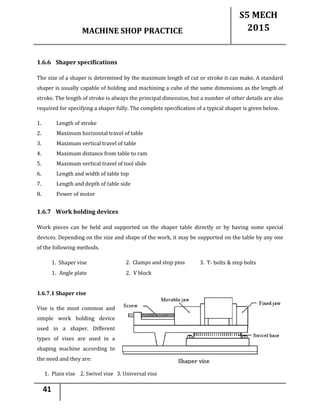 MACHINE SHOP PRACTICE
S5 MECH
2015
41
1.6.6 Shaper specifications
The size of a shaper is determined by the maximum length of cut or stroke it can make. A standard
shaper is usually capable of holding and machining a cube of the same dimensions as the length of
stroke. The length of stroke is always the principal dimension, but a number of other details are also
required for specifying a shaper fully. The complete specification of a typical shaper is given below.
1. Length of stroke
2. Maximum horizontal travel of table
3. Maximum vertical travel of table
4. Maximum distance from table to ram
5. Maximum vertical travel of tool slide
6. Length and width of table top
7. Length and depth of table side
8. Power of motor
1.6.7 Work holding devices
Work pieces can be held and supported on the shaper table directly or by having some special
devices. Depending on the size and shape of the work, it may be supported on the table by any one
of the following methods.
1. Shaper vise 2. Clamps and stop pins
plate
3. T- bolts & step bolts
1. Angle plate 2. V block
1.6.7.1 Shaper vise
Vise is the most common and
simple work holding device
used in a shaper. Different
types of vises are used in a
shaping machine according to
the need and they are:
1. Plain vise 2. Swivel vise 3. Universal vise
 