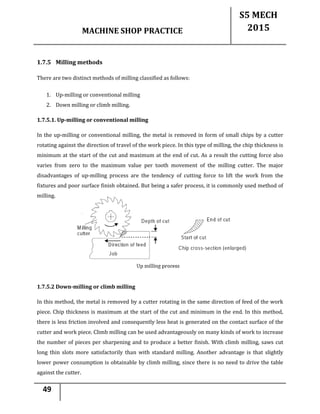 MACHINE SHOP PRACTICE
S5 MECH
2015
49
1.7.5 Milling methods
There are two distinct methods of milling classified as follows:
1. Up-milling or conventional milling
2. Down milling or climb milling.
1.7.5.1. Up-milling or conventional milling
In the up-milling or conventional milling, the metal is removed in form of small chips by a cutter
rotating against the direction of travel of the work piece. In this type of milling, the chip thickness is
minimum at the start of the cut and maximum at the end of cut. As a result the cutting force also
varies from zero to the maximum value per tooth movement of the milling cutter. The major
disadvantages of up-milling process are the tendency of cutting force to lift the work from the
fixtures and poor surface finish obtained. But being a safer process, it is commonly used method of
milling.
1.7.5.2 Down-milling or climb milling
In this method, the metal is removed by a cutter rotating in the same direction of feed of the work
piece. Chip thickness is maximum at the start of the cut and minimum in the end. In this method,
there is less friction involved and consequently less heat is generated on the contact surface of the
cutter and work piece. Climb milling can be used advantageously on many kinds of work to increase
the number of pieces per sharpening and to produce a better finish. With climb milling, saws cut
long thin slots more satisfactorily than with standard milling. Another advantage is that slightly
lower power consumption is obtainable by climb milling, since there is no need to drive the table
against the cutter.
 