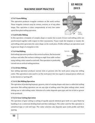 MACHINE SHOP PRACTICE
S5 MECH
2015
52
1.7.6.7 Form Milling
This operation produces irregular contours on the work surface.
These irregular contours may be convex, concave, or of any other
shape. This operation is done comparatively at very low cutter
speed than plain milling operation.
1.7.6.8 Profile Milling
In this operation a template of complex shape or master die is used. A tracer and milling cutter are
synchronized together with respect to their movements. Tracer reads the template or master die
and milling cutter generates the same shape on the work piece. Profile milling is an operation used
to generate shape of a template or die.
1.7.6.9 End Milling
End milling operation produces flat vertical surfaces, flat horizontal
surfaces and other flat surfaces making an angle from table surface
using milling cutter named as end mill. This operation is preferably
carried out on vertical milling machine.
1.7.6.10 Saw Milling
Saw milling operation produces narrow slots or grooves into the work piece using saw milling
cutter. This operation is also used to cut the work piece into two equal or unequal pieces which cut
is also known as “parting off”.
1.7.6.11 Slot Milling Operation
The operation of producing keyways, grooves, slots of varying shapes and sizes is called slot milling
operation. Slot milling operation can use any type of milling cutter like plain milling cutter, metal
slitting saw or side milling cutter. Selection of a cutter depends upon type and size of slot or groove
to be produced.
1.7.6.12 Gear Cutting Operation
The operation of gear cutting is cutting of equally spaced, identical gear teeth on a gear blank by
handling it on a universal dividing head and then indexing it. The cutter used for this operation is
cylindrical type or end mill type. The cutter selection also depends upon tooth profile and their
spacing.
 