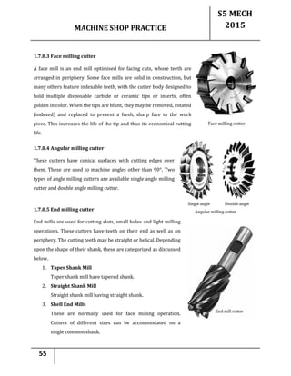 MACHINE SHOP PRACTICE
S5 MECH
2015
55
1.7.8.3 Face milling cutter
A face mill is an end mill optimised for facing cuts, whose teeth are
arranged in periphery. Some face mills are solid in construction, but
many others feature indexable teeth, with the cutter body designed to
hold multiple disposable carbide or ceramic tips or inserts, often
golden in color. When the tips are blunt, they may be removed, rotated
(indexed) and replaced to present a fresh, sharp face to the work
piece. This increases the life of the tip and thus its economical cutting
life.
1.7.8.4 Angular milling cutter
These cutters have conical surfaces with cutting edges over
them. These are used to machine angles other than 90°. Two
types of angle milling cutters are available single angle milling
cutter and double angle milling cutter.
1.7.8.5 End milling cutter
End mills are used for cutting slots, small holes and light milling
operations. These cutters have teeth on their end as well as on
periphery. The cutting teeth may be straight or helical. Depending
upon the shape of their shank, these are categorized as discussed
below.
1. Taper Shank Mill
Taper shank mill have tapered shank.
2. Straight Shank Mill
Straight shank mill having straight shank.
3. Shell End Mills
These are normally used for face milling operation.
Cutters of different sizes can be accommodated on a
single common shank.
 