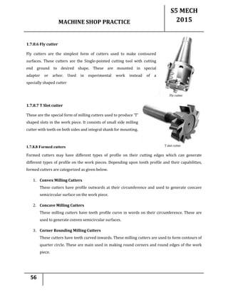 MACHINE SHOP PRACTICE
S5 MECH
2015
56
1.7.8.6 Fly cutter
Fly cutters are the simplest form of cutters used to make contoured
surfaces. These cutters are the Single-pointed cutting tool with cutting
end ground to desired shape. These are mounted in special
adapter or arbor. Used in experimental work instead of a
specially shaped cutter
1.7.8.7 T Slot cutter
These are the special form of milling cutters used to produce ‘T’
shaped slots in the work piece. It consists of small side milling
cutter with teeth on both sides and integral shank for mounting.
1.7.8.8 Formed cutters
Formed cutters may have different types of profile on their cutting edges which can generate
different types of profile on the work pieces. Depending upon tooth profile and their capabilities,
formed cutters are categorized as given below.
1. Convex Milling Cutters
These cutters have profile outwards at their circumference and used to generate concave
semicircular surface on the work piece.
2. Concave Milling Cutters
These milling cutters have teeth profile curve in words on their circumference. These are
used to generate convex semicircular surfaces.
3. Corner Rounding Milling Cutters
These cutters have teeth curved inwards. These milling cutters are used to form contours of
quarter circle. These are main used in making round corners and round edges of the work
piece.
 