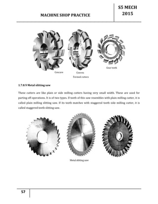 MACHINE SHOP PRACTICE
S5 MECH
2015
57
1.7.8.9 Metal slitting saw
These cutters are like plain or side milling cutters having very small width. These are used for
parting off operations. It is of two types. If teeth of this saw resembles with plain milling cutter, it is
called plain milling slitting saw. If its teeth matches with staggered teeth side milling cutter, it is
called staggered teeth slitting saw.
 