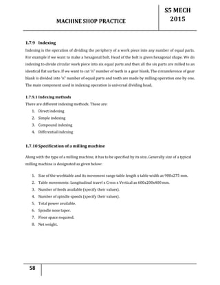 MACHINE SHOP PRACTICE
S5 MECH
2015
58
1.7.9 Indexing
Indexing is the operation of dividing the periphery of a work piece into any number of equal parts.
For example if we want to make a hexagonal bolt. Head of the bolt is given hexagonal shape. We do
indexing to divide circular work piece into six equal parts and then all the six parts are milled to an
identical flat surface. If we want to cut ‘n‟ number of teeth in a gear blank. The circumference of gear
blank is divided into ‘n‟ number of equal parts and teeth are made by milling operation one by one.
The main component used in indexing operation is universal dividing head.
1.7.9.1 Indexing methods
There are different indexing methods. These are:
1. Direct indexing
2. Simple indexing
3. Compound indexing
4. Differential indexing
1.7.10 Specification of a milling machine
Along with the type of a milling machine, it has to be specified by its size. Generally size of a typical
milling machine is designated as given below:
1. Size of the worktable and its movement range table length x table width as 900x275 mm.
2. Table movements: Longitudinal travel x Cross x Vertical as 600x200x400 mm.
3. Number of feeds available (specify their values).
4. Number of spindle speeds (specify their values).
5. Total power available.
6. Spindle nose taper.
7. Floor space required.
8. Net weight.
 