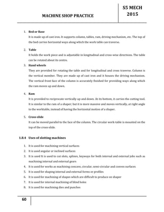 MACHINE SHOP PRACTICE
S5 MECH
2015
60
1. Bed or Base
It is made up of cast iron. It supports column, tables, ram, driving mechanism, etc. The top of
the bed carries horizontal ways along which the work table can traverse.
2. Table
It holds the work piece and is adjustable in longitudinal and cross-wise directions. The table
can be rotated about its centre.
3. Hand wheels
They are provided for rotating the table and for longitudinal and cross traverse. Column is
the vertical member. They are made up of cast iron and it houses the driving mechanism.
The vertical front face of the column is accurately finished for providing ways along which
the ram moves up and down.
4. Ram
It is provided to reciprocate vertically up and down. At its bottom, it carries the cutting tool.
It is similar to the ram of a shaper; but it is more massive and moves vertically, at right angle
to the worktable, instead of having the horizontal motion of a shaper.
5. Cross-slide
It can be moved parallel to the face of the column. The circular work-table is mounted on the
top of the cross-slide.
1.8.4 Uses of slotting machines
1. It is used for machining vertical surfaces
2. It is used angular or inclined surfaces
3. It is used It is used to cut slots, splines, keyways for both internal and external jobs such as
machining internal and external gears
4. It is used for works as machining concave, circular, semi-circular and convex surfaces
5. It is used for shaping internal and external forms or profiles
6. It is used for machining of shapes which are difficult to produce on shaper
7. It is used for internal machining of blind holes
8. It is used for machining dies and punches
 