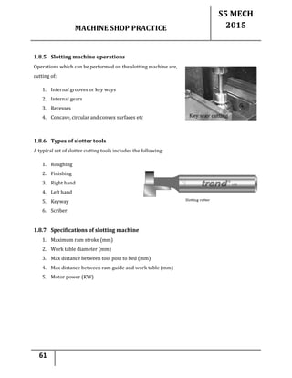 MACHINE SHOP PRACTICE
S5 MECH
2015
61
1.8.5 Slotting machine operations
Operations which can be performed on the slotting machine are,
cutting of:
1. Internal grooves or key ways
2. Internal gears
3. Recesses
4. Concave, circular and convex surfaces etc
1.8.6 Types of slotter tools
A typical set of slotter cutting tools includes the following:
1. Roughing
2. Finishing
3. Right hand
4. Left hand
5. Keyway
6. Scriber
1.8.7 Specifications of slotting machine
1. Maximum ram stroke (mm)
2. Work table diameter (mm)
3. Max distance between tool post to bed (mm)
4. Max distance between ram guide and work table (mm)
5. Motor power (KW)
 