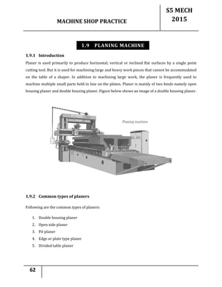 MACHINE SHOP PRACTICE
S5 MECH
2015
62
1.9 PLANING MACHINE
1.9.1 Introduction
Planer is used primarily to produce horizontal, vertical or inclined flat surfaces by a single point
cutting tool. But it is used for machining large and heavy work pieces that cannot be accommodated
on the table of a shaper. In addition to machining large work, the planer is frequently used to
machine multiple small parts held in line on the platen. Planer is mainly of two kinds namely open
housing planer and double housing planer. Figure below shows an image of a double housing planer.
1.9.2 Common types of planers
Following are the common types of planers:
1. Double housing planer
2. Open side planer
3. Pit planer
4. Edge or plate type planer
5. Divided table planer
 