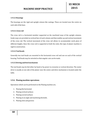 MACHINE SHOP PRACTICE
S5 MECH
2015
64
1.9.3.2 Housings
The housings are the rigid and upright column like castings. These are located near the centre on
each side of the base.
1.9.3.3. Cross rail
The cross rail is a horizontal member supported on the machined ways of the upright columns.
Guide ways are provided on vertical face of each column and that enables up and vertical movement
of the cross rail. The vertical movement of the cross rail allows to accommodate work piece of
different heights. Since the cross rail is supported at both the ends, this type of planer machine is
rigid in construction.
1.9.3.4 Tool heads
Generally two tool heads are mounted in the horizontal cross rail and one on each of the vertical
housing. Tool heads may be swiveled so that angular cuts can be made.
1.9.3.5 Driving and feed mechanism
The tool heads may be fed either by hand or by power in crosswise or vertical direction. The motor
drive is usually at one side of the planer near the centre and drive mechanism is located under the
table.
1.9.4. Planing machine operations
Operations which can be performed on the Planing machine are,
1. Planing flat horizontal
2. Planing vertical surfaces
3. Planing curved surfaces
4. Planing at an angle and machining dovetails.
5. Planing slots and grooves
 