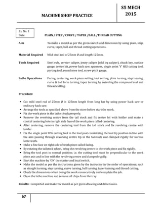 MACHINE SHOP PRACTICE
S5 MECH
2015
67
Ex. No. 1
Date: PLAIN / STEP / CURVE / TAPER /BALL /THREAD CUTTING
Aim To make a model as per the given sketch and dimension by using plain, step,
curve, taper, ball and thread cutting operations.
Material Required Mild steel rod of 25mm Ø and length 125mm.
Tools Required Steel rule, vernier caliper, jenny caliper (odd leg caliper), chuck key, surface
gauge, centre bit, power hack saw, spanners, single point ‘V’ HSS cutting tool,
parting tool, round nose tool, screw pitch gauge.
Lathe Operations Facing, centering, work piece setting, tool setting, plain turning, step turning,
curve & ball form turning, taper turning by swiveling the compound rest and
thread cutting.
Procedure
 Cut mild steel rod of 25mm Ø in 125mm length from long bar by using power hack saw or
ordinary hack saw.
 Arrange the tools as specified above from the store before start the work.
 Fix the work piece in the lathe chuck properly.
 Remove the revolving centre from the tail stock and fix centre bit with holder and make a
conical centering hole in right side face of the work piece called centering.
 After centering, remove the centering tool from the tail stock and fix revolving centre with
holder.
 Fix the single point HSS cutting tool in the tool post considering the tool tip position in line with
the axis passing through revolving centre tip in the tailstock and clamped rigidly for normal
lathe work.
 Make a fine face on right side of work piece called facing.
 By rotating the tailstock wheel, bring the revolving centre to the work piece and fix rigidly.
 Bring the tool post in normal position; i.e. the cutting tool must be perpendicular to the work
piece axis and in line with the revolving centre and clamped rigidly.
 Start the machine by ‘ON’ the starter and local switch.
 Make the model as per the instructions given by the instructor in the order of operations; such
as straight turning, step turning, curve turning, ball turning, taper turning and thread cutting.
 Check the dimensions when doing the work consecutively and complete the job.
 Clean the lathe machine and remove all chips from the tray.
Results: Completed and make the model as per given drawing and dimensions.
 