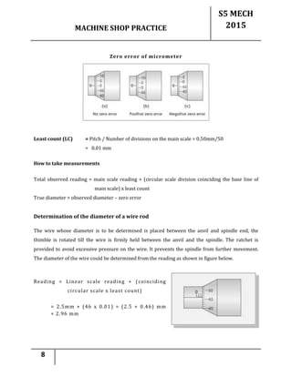 MACHINE SHOP PRACTICE
S5 MECH
2015
8
Zero error of micrometer
Least count (LC) = Pitch / Number of divisions on the main scale = 0.50mm/50
= 0.01 mm
How to take measurements
Total observed reading = main scale reading + (circular scale division coinciding the base line of
main scale) x least count
True diameter = observed diameter – zero error
Determination of the diameter of a wire rod
The wire whose diameter is to be determined is placed between the anvil and spindle end, the
thimble is rotated till the wire is firmly held between the anvil and the spindle. The ratchet is
provided to avoid excessive pressure on the wire. It prevents the spindle from further movement.
The diameter of the wire could be determined from the reading as shown in figure below.
Reading = Linear scale reading + (coinciding
circular scale x least count)
= 2.5mm + (46 x 0.01) = (2.5 + 0.46) mm
= 2.96 mm
 
