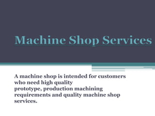 Machine Shop Services A machine shop is intended for customers who need high quality prototype, production machining requirements and quality machine shop services.  