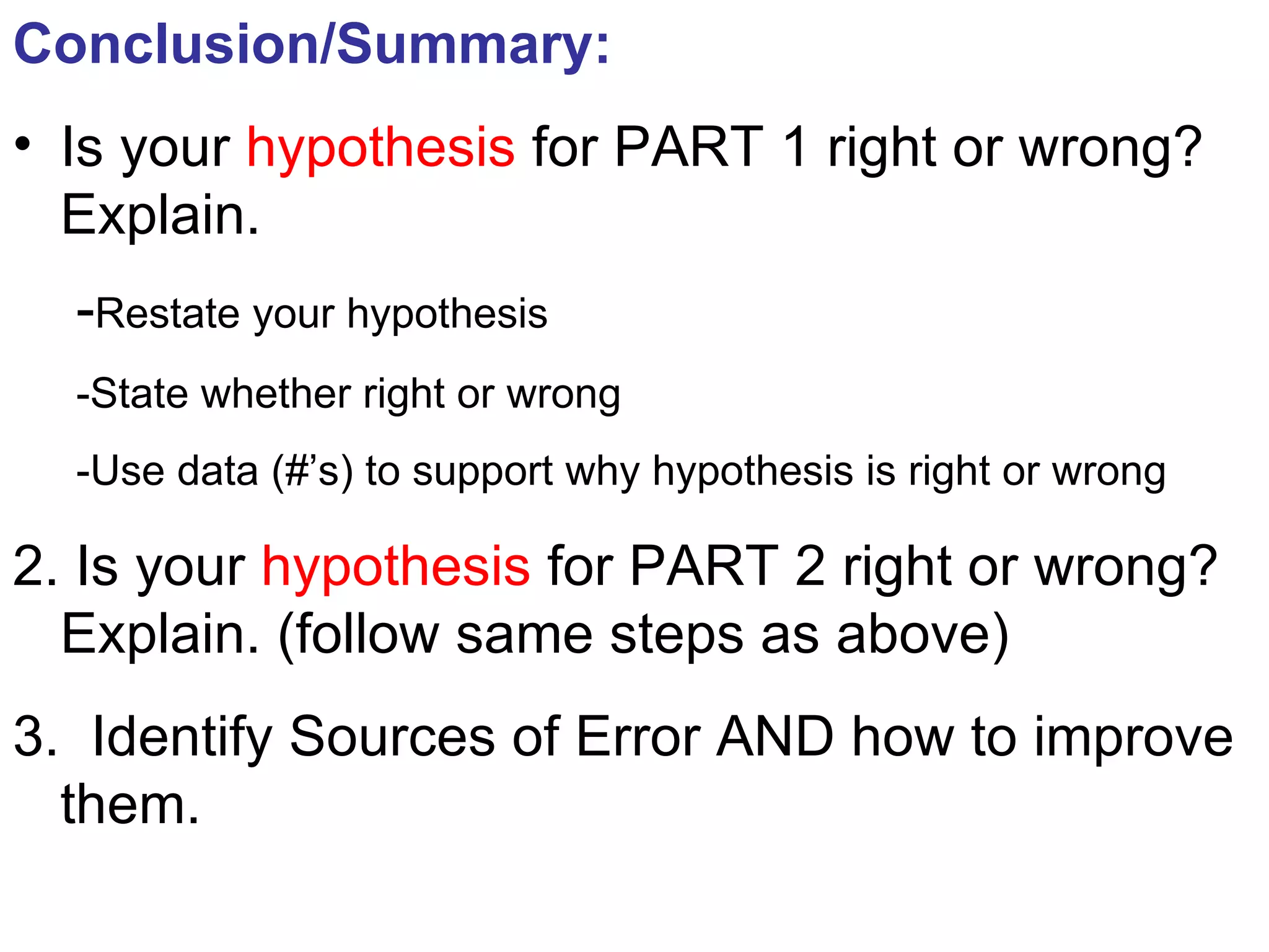 Conclusion/Summary: Is your  hypothesis  for PART 1 right or wrong? Explain. - Restate your hypothesis -State whether right or wrong -Use data (#’s) to support why hypothesis is right or wrong 2. Is your  hypothesis  for PART 2 right or wrong? Explain. (follow same steps as above) 3.  Identify Sources of Error AND how to improve them. 