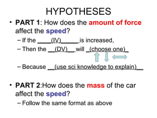 HYPOTHESES PART 1 :  How does the  amount of force  affect the  speed ? If the  ____(IV)_____  is increased, Then the  __(DV)__  will  _(choose one)_ Because  __(use sci knowledge to explain)__ PART 2 : How does the  mass  of the car affect the  speed ?  Follow the same format as above 