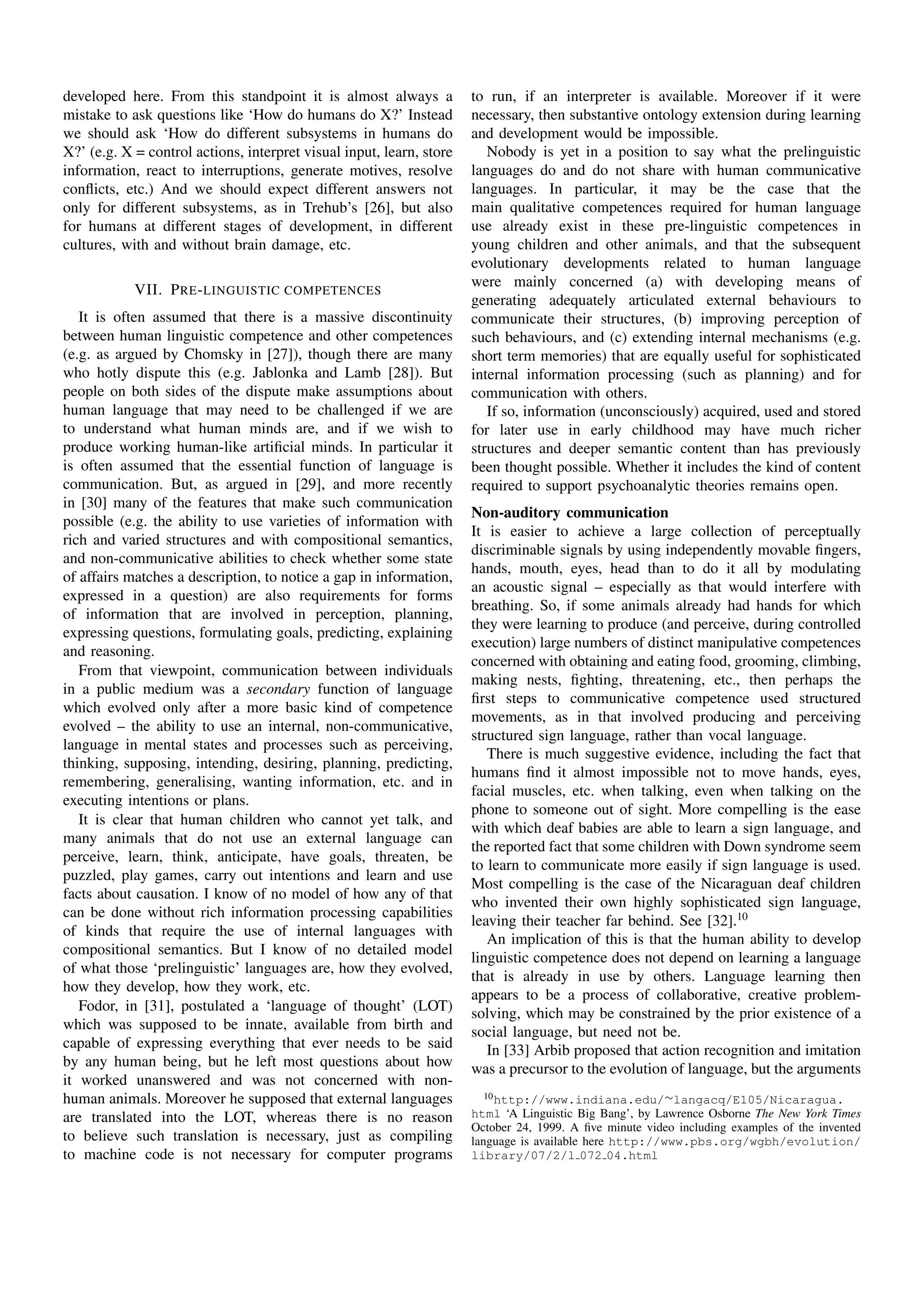 developed here. From this standpoint it is almost always a            to run, if an interpreter is available. Moreover if it were
mistake to ask questions like ‘How do humans do X?’ Instead           necessary, then substantive ontology extension during learning
we should ask ‘How do different subsystems in humans do               and development would be impossible.
X?’ (e.g. X = control actions, interpret visual input, learn, store      Nobody is yet in a position to say what the prelinguistic
information, react to interruptions, generate motives, resolve        languages do and do not share with human communicative
conﬂicts, etc.) And we should expect different answers not            languages. In particular, it may be the case that the
only for different subsystems, as in Trehub’s [26], but also          main qualitative competences required for human language
for humans at different stages of development, in different           use already exist in these pre-linguistic competences in
cultures, with and without brain damage, etc.                         young children and other animals, and that the subsequent
                                                                      evolutionary developments related to human language
                                                                      were mainly concerned (a) with developing means of
            VII. P RE - LINGUISTIC COMPETENCES
                                                                      generating adequately articulated external behaviours to
   It is often assumed that there is a massive discontinuity          communicate their structures, (b) improving perception of
between human linguistic competence and other competences             such behaviours, and (c) extending internal mechanisms (e.g.
(e.g. as argued by Chomsky in [27]), though there are many            short term memories) that are equally useful for sophisticated
who hotly dispute this (e.g. Jablonka and Lamb [28]). But             internal information processing (such as planning) and for
people on both sides of the dispute make assumptions about            communication with others.
human language that may need to be challenged if we are                  If so, information (unconsciously) acquired, used and stored
to understand what human minds are, and if we wish to                 for later use in early childhood may have much richer
produce working human-like artiﬁcial minds. In particular it          structures and deeper semantic content than has previously
is often assumed that the essential function of language is           been thought possible. Whether it includes the kind of content
communication. But, as argued in [29], and more recently              required to support psychoanalytic theories remains open.
in [30] many of the features that make such communication
                                                                      Non-auditory communication
possible (e.g. the ability to use varieties of information with
                                                                      It is easier to achieve a large collection of perceptually
rich and varied structures and with compositional semantics,
                                                                      discriminable signals by using independently movable ﬁngers,
and non-communicative abilities to check whether some state
                                                                      hands, mouth, eyes, head than to do it all by modulating
of affairs matches a description, to notice a gap in information,
                                                                      an acoustic signal – especially as that would interfere with
expressed in a question) are also requirements for forms
                                                                      breathing. So, if some animals already had hands for which
of information that are involved in perception, planning,
                                                                      they were learning to produce (and perceive, during controlled
expressing questions, formulating goals, predicting, explaining
                                                                      execution) large numbers of distinct manipulative competences
and reasoning.
                                                                      concerned with obtaining and eating food, grooming, climbing,
   From that viewpoint, communication between individuals
                                                                      making nests, ﬁghting, threatening, etc., then perhaps the
in a public medium was a secondary function of language
                                                                      ﬁrst steps to communicative competence used structured
which evolved only after a more basic kind of competence
                                                                      movements, as in that involved producing and perceiving
evolved – the ability to use an internal, non-communicative,
                                                                      structured sign language, rather than vocal language.
language in mental states and processes such as perceiving,
                                                                         There is much suggestive evidence, including the fact that
thinking, supposing, intending, desiring, planning, predicting,
                                                                      humans ﬁnd it almost impossible not to move hands, eyes,
remembering, generalising, wanting information, etc. and in
                                                                      facial muscles, etc. when talking, even when talking on the
executing intentions or plans.
                                                                      phone to someone out of sight. More compelling is the ease
   It is clear that human children who cannot yet talk, and
                                                                      with which deaf babies are able to learn a sign language, and
many animals that do not use an external language can
                                                                      the reported fact that some children with Down syndrome seem
perceive, learn, think, anticipate, have goals, threaten, be
                                                                      to learn to communicate more easily if sign language is used.
puzzled, play games, carry out intentions and learn and use
                                                                      Most compelling is the case of the Nicaraguan deaf children
facts about causation. I know of no model of how any of that
                                                                      who invented their own highly sophisticated sign language,
can be done without rich information processing capabilities
                                                                      leaving their teacher far behind. See [32].10
of kinds that require the use of internal languages with
                                                                         An implication of this is that the human ability to develop
compositional semantics. But I know of no detailed model
                                                                      linguistic competence does not depend on learning a language
of what those ‘prelinguistic’ languages are, how they evolved,
                                                                      that is already in use by others. Language learning then
how they develop, how they work, etc.
                                                                      appears to be a process of collaborative, creative problem-
   Fodor, in [31], postulated a ‘language of thought’ (LOT)           solving, which may be constrained by the prior existence of a
which was supposed to be innate, available from birth and             social language, but need not be.
capable of expressing everything that ever needs to be said              In [33] Arbib proposed that action recognition and imitation
by any human being, but he left most questions about how              was a precursor to the evolution of language, but the arguments
it worked unanswered and was not concerned with non-
human animals. Moreover he supposed that external languages              10 http://www.indiana.edu/∼langacq/E105/Nicaragua.

are translated into the LOT, whereas there is no reason               html ‘A Linguistic Big Bang’, by Lawrence Osborne The New York Times
                                                                      October 24, 1999. A ﬁve minute video including examples of the invented
to believe such translation is necessary, just as compiling           language is available here http://www.pbs.org/wgbh/evolution/
to machine code is not necessary for computer programs                library/07/2/l 072 04.html
 