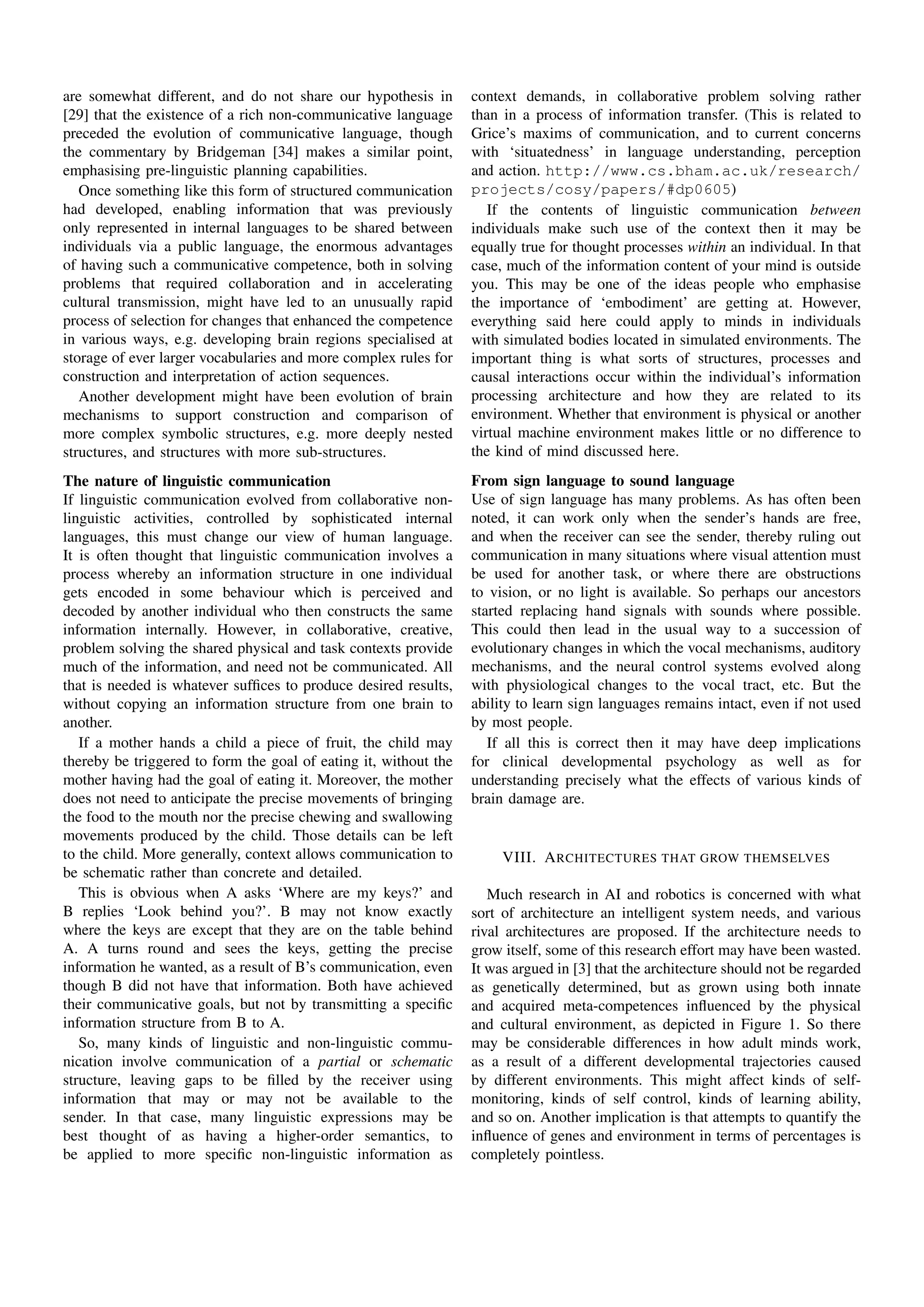 are somewhat different, and do not share our hypothesis in        context demands, in collaborative problem solving rather
[29] that the existence of a rich non-communicative language      than in a process of information transfer. (This is related to
preceded the evolution of communicative language, though          Grice’s maxims of communication, and to current concerns
the commentary by Bridgeman [34] makes a similar point,           with ‘situatedness’ in language understanding, perception
emphasising pre-linguistic planning capabilities.                 and action. http://www.cs.bham.ac.uk/research/
   Once something like this form of structured communication      projects/cosy/papers/#dp0605)
had developed, enabling information that was previously              If the contents of linguistic communication between
only represented in internal languages to be shared between       individuals make such use of the context then it may be
individuals via a public language, the enormous advantages        equally true for thought processes within an individual. In that
of having such a communicative competence, both in solving        case, much of the information content of your mind is outside
problems that required collaboration and in accelerating          you. This may be one of the ideas people who emphasise
cultural transmission, might have led to an unusually rapid       the importance of ‘embodiment’ are getting at. However,
process of selection for changes that enhanced the competence     everything said here could apply to minds in individuals
in various ways, e.g. developing brain regions specialised at     with simulated bodies located in simulated environments. The
storage of ever larger vocabularies and more complex rules for    important thing is what sorts of structures, processes and
construction and interpretation of action sequences.              causal interactions occur within the individual’s information
   Another development might have been evolution of brain         processing architecture and how they are related to its
mechanisms to support construction and comparison of              environment. Whether that environment is physical or another
more complex symbolic structures, e.g. more deeply nested         virtual machine environment makes little or no difference to
structures, and structures with more sub-structures.              the kind of mind discussed here.
The nature of linguistic communication                            From sign language to sound language
If linguistic communication evolved from collaborative non-       Use of sign language has many problems. As has often been
linguistic activities, controlled by sophisticated internal       noted, it can work only when the sender’s hands are free,
languages, this must change our view of human language.           and when the receiver can see the sender, thereby ruling out
It is often thought that linguistic communication involves a      communication in many situations where visual attention must
process whereby an information structure in one individual        be used for another task, or where there are obstructions
gets encoded in some behaviour which is perceived and             to vision, or no light is available. So perhaps our ancestors
decoded by another individual who then constructs the same        started replacing hand signals with sounds where possible.
information internally. However, in collaborative, creative,      This could then lead in the usual way to a succession of
problem solving the shared physical and task contexts provide     evolutionary changes in which the vocal mechanisms, auditory
much of the information, and need not be communicated. All        mechanisms, and the neural control systems evolved along
that is needed is whatever sufﬁces to produce desired results,    with physiological changes to the vocal tract, etc. But the
without copying an information structure from one brain to        ability to learn sign languages remains intact, even if not used
another.                                                          by most people.
   If a mother hands a child a piece of fruit, the child may         If all this is correct then it may have deep implications
thereby be triggered to form the goal of eating it, without the   for clinical developmental psychology as well as for
mother having had the goal of eating it. Moreover, the mother     understanding precisely what the effects of various kinds of
does not need to anticipate the precise movements of bringing     brain damage are.
the food to the mouth nor the precise chewing and swallowing
movements produced by the child. Those details can be left
to the child. More generally, context allows communication to          VIII. A RCHITECTURES THAT GROW THEMSELVES
be schematic rather than concrete and detailed.
   This is obvious when A asks ‘Where are my keys?’ and              Much research in AI and robotics is concerned with what
B replies ‘Look behind you?’. B may not know exactly              sort of architecture an intelligent system needs, and various
where the keys are except that they are on the table behind       rival architectures are proposed. If the architecture needs to
A. A turns round and sees the keys, getting the precise           grow itself, some of this research effort may have been wasted.
information he wanted, as a result of B’s communication, even     It was argued in [3] that the architecture should not be regarded
though B did not have that information. Both have achieved        as genetically determined, but as grown using both innate
their communicative goals, but not by transmitting a speciﬁc      and acquired meta-competences inﬂuenced by the physical
information structure from B to A.                                and cultural environment, as depicted in Figure 1. So there
   So, many kinds of linguistic and non-linguistic commu-         may be considerable differences in how adult minds work,
nication involve communication of a partial or schematic          as a result of a different developmental trajectories caused
structure, leaving gaps to be ﬁlled by the receiver using         by different environments. This might affect kinds of self-
information that may or may not be available to the               monitoring, kinds of self control, kinds of learning ability,
sender. In that case, many linguistic expressions may be          and so on. Another implication is that attempts to quantify the
best thought of as having a higher-order semantics, to            inﬂuence of genes and environment in terms of percentages is
be applied to more speciﬁc non-linguistic information as          completely pointless.
 