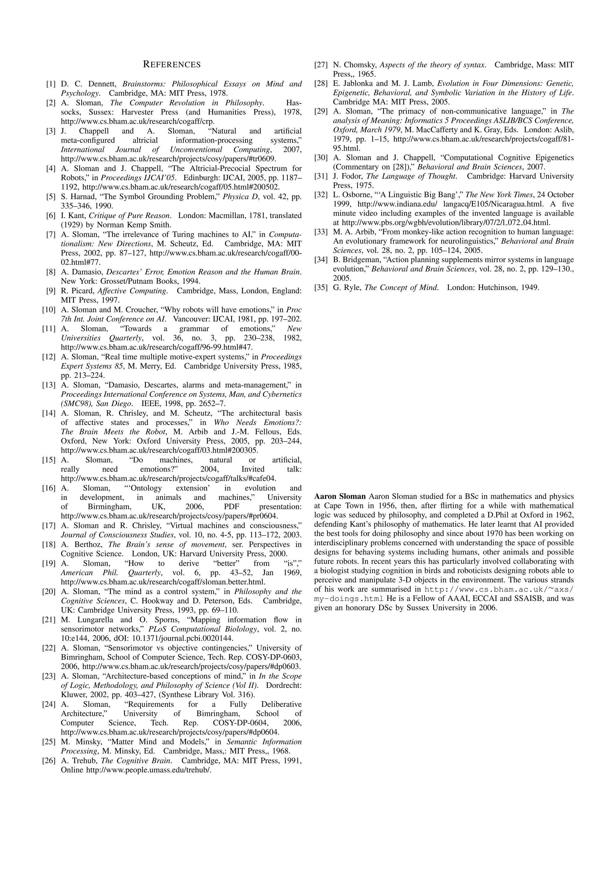 R EFERENCES                                            [27] N. Chomsky, Aspects of the theory of syntax. Cambridge, Mass: MIT
                                                                                            Press,, 1965.
 [1] D. C. Dennett, Brainstorms: Philosophical Essays on Mind and                      [28] E. Jablonka and M. J. Lamb, Evolution in Four Dimensions: Genetic,
     Psychology. Cambridge, MA: MIT Press, 1978.                                            Epigenetic, Behavioral, and Symbolic Variation in the History of Life.
 [2] A. Sloman, The Computer Revolution in Philosophy.                         Has-         Cambridge MA: MIT Press, 2005.
     socks, Sussex: Harvester Press (and Humanities Press), 1978,                      [29] A. Sloman, “The primacy of non-communicative language,” in The
     http://www.cs.bham.ac.uk/research/cogaff/crp.                                          analysis of Meaning: Informatics 5 Proceedings ASLIB/BCS Conference,
 [3] J.    Chappell      and     A.      Sloman,      “Natural    and      artiﬁcial        Oxford, March 1979, M. MacCafferty and K. Gray, Eds. London: Aslib,
     meta-conﬁgured         altricial       information-processing       systems,”          1979, pp. 1–15, http://www.cs.bham.ac.uk/research/projects/cogaff/81-
     International Journal of Unconventional Computing, 2007,                               95.html.
     http://www.cs.bham.ac.uk/research/projects/cosy/papers/#tr0609.                   [30] A. Sloman and J. Chappell, “Computational Cognitive Epigenetics
 [4] A. Sloman and J. Chappell, “The Altricial-Precocial Spectrum for                       (Commentary on [28]),” Behavioral and Brain Sciences, 2007.
     Robots,” in Proceedings IJCAI’05. Edinburgh: IJCAI, 2005, pp. 1187–               [31] J. Fodor, The Language of Thought. Cambridge: Harvard University
     1192, http://www.cs.bham.ac.uk/research/cogaff/05.html#200502.                         Press, 1975.
 [5] S. Harnad, “The Symbol Grounding Problem,” Physica D, vol. 42, pp.                [32] L. Osborne, “‘A Linguistic Big Bang’,” The New York Times, 24 October
     335–346, 1990.                                                                         1999, http://www.indiana.edu/ langacq/E105/Nicaragua.html. A ﬁve
 [6] I. Kant, Critique of Pure Reason. London: Macmillan, 1781, translated                  minute video including examples of the invented language is available
     (1929) by Norman Kemp Smith.                                                           at http://www.pbs.org/wgbh/evolution/library/07/2/l 072 04.html.
 [7] A. Sloman, “The irrelevance of Turing machines to AI,” in Computa-                [33] M. A. Arbib, “From monkey-like action recognition to human language:
     tionalism: New Directions, M. Scheutz, Ed. Cambridge, MA: MIT                          An evolutionary framework for neurolinguistics,” Behavioral and Brain
     Press, 2002, pp. 87–127, http://www.cs.bham.ac.uk/research/cogaff/00-                  Sciences, vol. 28, no. 2, pp. 105–124, 2005.
     02.html#77.                                                                       [34] B. Bridgeman, “Action planning supplements mirror systems in language
 [8] A. Damasio, Descartes’ Error, Emotion Reason and the Human Brain.                      evolution,” Behavioral and Brain Sciences, vol. 28, no. 2, pp. 129–130.,
     New York: Grosset/Putnam Books, 1994.                                                  2005.
 [9] R. Picard, Affective Computing. Cambridge, Mass, London, England:                 [35] G. Ryle, The Concept of Mind. London: Hutchinson, 1949.
     MIT Press, 1997.
[10] A. Sloman and M. Croucher, “Why robots will have emotions,” in Proc
     7th Int. Joint Conference on AI. Vancouver: IJCAI, 1981, pp. 197–202.
[11] A. Sloman, “Towards a grammar of emotions,” New
     Universities Quarterly, vol. 36, no. 3, pp. 230–238, 1982,
     http://www.cs.bham.ac.uk/research/cogaff/96-99.html#47.
[12] A. Sloman, “Real time multiple motive-expert systems,” in Proceedings
     Expert Systems 85, M. Merry, Ed. Cambridge University Press, 1985,
     pp. 213–224.
[13] A. Sloman, “Damasio, Descartes, alarms and meta-management,” in
     Proceedings International Conference on Systems, Man, and Cybernetics
     (SMC98), San Diego. IEEE, 1998, pp. 2652–7.
[14] A. Sloman, R. Chrisley, and M. Scheutz, “The architectural basis
     of affective states and processes,” in Who Needs Emotions?:
     The Brain Meets the Robot, M. Arbib and J.-M. Fellous, Eds.
     Oxford, New York: Oxford University Press, 2005, pp. 203–244,
     http://www.cs.bham.ac.uk/research/cogaff/03.html#200305.
[15] A.       Sloman,      “Do         machines,      natural     or      artiﬁcial,
     really        need        emotions?”           2004,       Invited        talk:
     http://www.cs.bham.ac.uk/research/projects/cogaff/talks/#cafe04.
[16] A.      Sloman,      “‘Ontology        extension’    in     evolution      and
     in     development,      in    animals       and    machines,”     University     Aaron Sloman Aaron Sloman studied for a BSc in mathematics and physics
     of        Birmingham,         UK,         2006,      PDF         presentation:    at Cape Town in 1956, then, after ﬂirting for a while with mathematical
     http://www.cs.bham.ac.uk/research/projects/cosy/papers/#pr0604.                   logic was seduced by philosophy, and completed a D.Phil at Oxford in 1962,
[17] A. Sloman and R. Chrisley, “Virtual machines and consciousness,”                  defending Kant’s philosophy of mathematics. He later learnt that AI provided
     Journal of Consciousness Studies, vol. 10, no. 4-5, pp. 113–172, 2003.            the best tools for doing philosophy and since about 1970 has been working on
[18] A. Berthoz, The Brain’s sense of movement, ser. Perspectives in                   interdisciplinary problems concerned with understanding the space of possible
     Cognitive Science. London, UK: Harvard University Press, 2000.                    designs for behaving systems including humans, other animals and possible
[19] A.      Sloman,      “How        to     derive    “better”     from      “is”,”   future robots. In recent years this has particularly involved collaborating with
     American Phil. Quarterly, vol. 6, pp. 43–52, Jan 1969,                            a biologist studying cognition in birds and roboticists designing robots able to
     http://www.cs.bham.ac.uk/research/cogaff/sloman.better.html.                      perceive and manipulate 3-D objects in the environment. The various strands
[20] A. Sloman, “The mind as a control system,” in Philosophy and the                  of his work are summarised in http://www.cs.bham.ac.uk/∼axs/
     Cognitive Sciences, C. Hookway and D. Peterson, Eds. Cambridge,                   my-doings.html He is a Fellow of AAAI, ECCAI and SSAISB, and was
     UK: Cambridge University Press, 1993, pp. 69–110.                                 given an honorary DSc by Sussex University in 2006.
[21] M. Lungarella and O. Sporns, “Mapping information ﬂow in
     sensorimotor networks,” PLoS Computational Biolology, vol. 2, no.
     10:e144, 2006, dOI: 10.1371/journal.pcbi.0020144.
[22] A. Sloman, “Sensorimotor vs objective contingencies,” University of
     Bimringham, School of Computer Science, Tech. Rep. COSY-DP-0603,
     2006, http://www.cs.bham.ac.uk/research/projects/cosy/papers/#dp0603.
[23] A. Sloman, “Architecture-based conceptions of mind,” in In the Scope
     of Logic, Methodology, and Philosophy of Science (Vol II). Dordrecht:
     Kluwer, 2002, pp. 403–427, (Synthese Library Vol. 316).
[24] A.      Sloman,      “Requirements         for    a    Fully      Deliberative
     Architecture,”      University        of      Bimringham,       School       of
     Computer        Science,     Tech.       Rep.     COSY-DP-0604,          2006,
     http://www.cs.bham.ac.uk/research/projects/cosy/papers/#dp0604.
[25] M. Minsky, “Matter Mind and Models,” in Semantic Information
     Processing, M. Minsky, Ed. Cambridge, Mass,: MIT Press,, 1968.
[26] A. Trehub, The Cognitive Brain. Cambridge, MA: MIT Press, 1991,
     Online http://www.people.umass.edu/trehub/.
 