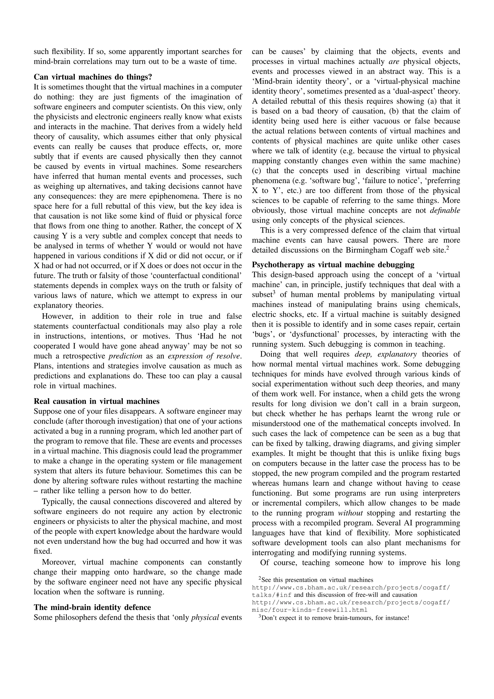such ﬂexibility. If so, some apparently important searches for       can be causes’ by claiming that the objects, events and
mind-brain correlations may turn out to be a waste of time.          processes in virtual machines actually are physical objects,
                                                                     events and processes viewed in an abstract way. This is a
Can virtual machines do things?
                                                                     ‘Mind-brain identity theory’, or a ‘virtual-physical machine
It is sometimes thought that the virtual machines in a computer
                                                                     identity theory’, sometimes presented as a ‘dual-aspect’ theory.
do nothing: they are just ﬁgments of the imagination of
                                                                     A detailed rebuttal of this thesis requires showing (a) that it
software engineers and computer scientists. On this view, only
                                                                     is based on a bad theory of causation, (b) that the claim of
the physicists and electronic engineers really know what exists
                                                                     identity being used here is either vacuous or false because
and interacts in the machine. That derives from a widely held
                                                                     the actual relations between contents of virtual machines and
theory of causality, which assumes either that only physical
                                                                     contents of physical machines are quite unlike other cases
events can really be causes that produce effects, or, more
                                                                     where we talk of identity (e.g. because the virtual to physical
subtly that if events are caused physically then they cannot
                                                                     mapping constantly changes even within the same machine)
be caused by events in virtual machines. Some researchers
                                                                     (c) that the concepts used in describing virtual machine
have inferred that human mental events and processes, such
                                                                     phenomena (e.g. ‘software bug’, ‘failure to notice’, ‘preferring
as weighing up alternatives, and taking decisions cannot have
                                                                     X to Y’, etc.) are too different from those of the physical
any consequences: they are mere epiphenomena. There is no
                                                                     sciences to be capable of referring to the same things. More
space here for a full rebuttal of this view, but the key idea is
                                                                     obviously, those virtual machine concepts are not deﬁnable
that causation is not like some kind of ﬂuid or physical force
                                                                     using only concepts of the physical sciences.
that ﬂows from one thing to another. Rather, the concept of X
                                                                        This is a very compressed defence of the claim that virtual
causing Y is a very subtle and complex concept that needs to
                                                                     machine events can have causal powers. There are more
be analysed in terms of whether Y would or would not have
                                                                     detailed discussions on the Birmingham Cogaff web site.2
happened in various conditions if X did or did not occur, or if
X had or had not occurred, or if X does or does not occur in the     Psychotherapy as virtual machine debugging
future. The truth or falsity of those ‘counterfactual conditional’   This design-based approach using the concept of a ‘virtual
statements depends in complex ways on the truth or falsity of        machine’ can, in principle, justify techniques that deal with a
various laws of nature, which we attempt to express in our           subset3 of human mental problems by manipulating virtual
explanatory theories.                                                machines instead of manipulating brains using chemicals,
    However, in addition to their role in true and false             electric shocks, etc. If a virtual machine is suitably designed
statements counterfactual conditionals may also play a role          then it is possible to identify and in some cases repair, certain
in instructions, intentions, or motives. Thus ‘Had he not            ‘bugs’, or ‘dysfunctional’ processes, by interacting with the
cooperated I would have gone ahead anyway’ may be not so             running system. Such debugging is common in teaching.
much a retrospective prediction as an expression of resolve.            Doing that well requires deep, explanatory theories of
Plans, intentions and strategies involve causation as much as        how normal mental virtual machines work. Some debugging
predictions and explanations do. These too can play a causal         techniques for minds have evolved through various kinds of
role in virtual machines.                                            social experimentation without such deep theories, and many
                                                                     of them work well. For instance, when a child gets the wrong
Real causation in virtual machines                                   results for long division we don’t call in a brain surgeon,
Suppose one of your ﬁles disappears. A software engineer may         but check whether he has perhaps learnt the wrong rule or
conclude (after thorough investigation) that one of your actions     misunderstood one of the mathematical concepts involved. In
activated a bug in a running program, which led another part of      such cases the lack of competence can be seen as a bug that
the program to remove that ﬁle. These are events and processes       can be ﬁxed by talking, drawing diagrams, and giving simpler
in a virtual machine. This diagnosis could lead the programmer       examples. It might be thought that this is unlike ﬁxing bugs
to make a change in the operating system or ﬁle management           on computers because in the latter case the process has to be
system that alters its future behaviour. Sometimes this can be       stopped, the new program compiled and the program restarted
done by altering software rules without restarting the machine       whereas humans learn and change without having to cease
– rather like telling a person how to do better.                     functioning. But some programs are run using interpreters
   Typically, the causal connections discovered and altered by       or incremental compilers, which allow changes to be made
software engineers do not require any action by electronic           to the running program without stopping and restarting the
engineers or physicists to alter the physical machine, and most      process with a recompiled program. Several AI programming
of the people with expert knowledge about the hardware would         languages have that kind of ﬂexibility. More sophisticated
not even understand how the bug had occurred and how it was          software development tools can also plant mechanisms for
ﬁxed.                                                                interrogating and modifying running systems.
   Moreover, virtual machine components can constantly                  Of course, teaching someone how to improve his long
change their mapping onto hardware, so the change made
                                                                       2 See this presentation on virtual machines
by the software engineer need not have any speciﬁc physical
                                                                     http://www.cs.bham.ac.uk/research/projects/cogaff/
location when the software is running.                               talks/#inf and this discussion of free-will and causation
                                                                     http://www.cs.bham.ac.uk/research/projects/cogaff/
The mind-brain identity defence                                      misc/four-kinds-freewill.html
Some philosophers defend the thesis that ‘only physical events         3 Don’t expect it to remove brain-tumours, for instance!
 