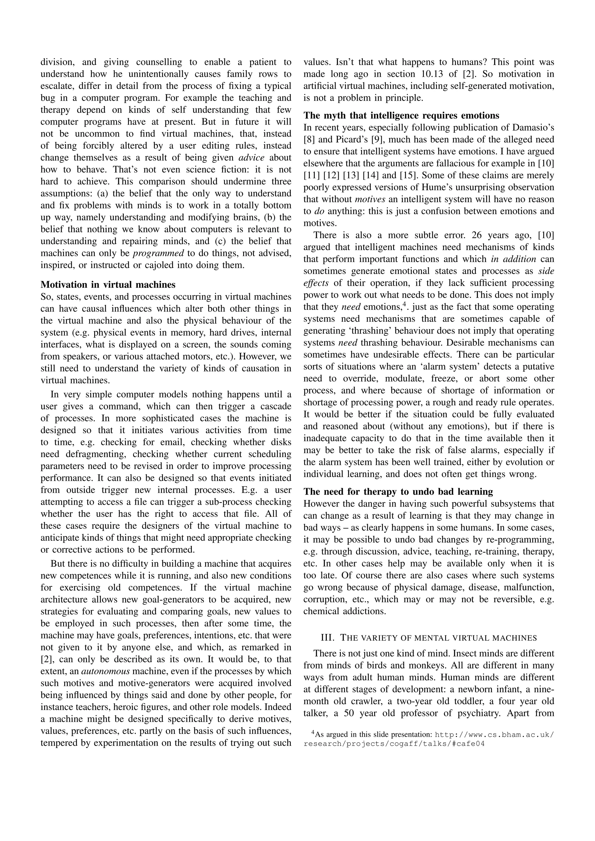division, and giving counselling to enable a patient to            values. Isn’t that what happens to humans? This point was
understand how he unintentionally causes family rows to            made long ago in section 10.13 of [2]. So motivation in
escalate, differ in detail from the process of ﬁxing a typical     artiﬁcial virtual machines, including self-generated motivation,
bug in a computer program. For example the teaching and            is not a problem in principle.
therapy depend on kinds of self understanding that few
                                                                   The myth that intelligence requires emotions
computer programs have at present. But in future it will
                                                                   In recent years, especially following publication of Damasio’s
not be uncommon to ﬁnd virtual machines, that, instead
                                                                   [8] and Picard’s [9], much has been made of the alleged need
of being forcibly altered by a user editing rules, instead
                                                                   to ensure that intelligent systems have emotions. I have argued
change themselves as a result of being given advice about
                                                                   elsewhere that the arguments are fallacious for example in [10]
how to behave. That’s not even science ﬁction: it is not
                                                                   [11] [12] [13] [14] and [15]. Some of these claims are merely
hard to achieve. This comparison should undermine three
                                                                   poorly expressed versions of Hume’s unsurprising observation
assumptions: (a) the belief that the only way to understand
                                                                   that without motives an intelligent system will have no reason
and ﬁx problems with minds is to work in a totally bottom
                                                                   to do anything: this is just a confusion between emotions and
up way, namely understanding and modifying brains, (b) the
                                                                   motives.
belief that nothing we know about computers is relevant to
                                                                      There is also a more subtle error. 26 years ago, [10]
understanding and repairing minds, and (c) the belief that
                                                                   argued that intelligent machines need mechanisms of kinds
machines can only be programmed to do things, not advised,
                                                                   that perform important functions and which in addition can
inspired, or instructed or cajoled into doing them.
                                                                   sometimes generate emotional states and processes as side
Motivation in virtual machines                                     effects of their operation, if they lack sufﬁcient processing
So, states, events, and processes occurring in virtual machines    power to work out what needs to be done. This does not imply
can have causal inﬂuences which alter both other things in         that they need emotions,4 . just as the fact that some operating
the virtual machine and also the physical behaviour of the         systems need mechanisms that are sometimes capable of
system (e.g. physical events in memory, hard drives, internal      generating ‘thrashing’ behaviour does not imply that operating
interfaces, what is displayed on a screen, the sounds coming       systems need thrashing behaviour. Desirable mechanisms can
from speakers, or various attached motors, etc.). However, we      sometimes have undesirable effects. There can be particular
still need to understand the variety of kinds of causation in      sorts of situations where an ‘alarm system’ detects a putative
virtual machines.                                                  need to override, modulate, freeze, or abort some other
   In very simple computer models nothing happens until a          process, and where because of shortage of information or
user gives a command, which can then trigger a cascade             shortage of processing power, a rough and ready rule operates.
of processes. In more sophisticated cases the machine is           It would be better if the situation could be fully evaluated
designed so that it initiates various activities from time         and reasoned about (without any emotions), but if there is
to time, e.g. checking for email, checking whether disks           inadequate capacity to do that in the time available then it
need defragmenting, checking whether current scheduling            may be better to take the risk of false alarms, especially if
parameters need to be revised in order to improve processing       the alarm system has been well trained, either by evolution or
performance. It can also be designed so that events initiated      individual learning, and does not often get things wrong.
from outside trigger new internal processes. E.g. a user           The need for therapy to undo bad learning
attempting to access a ﬁle can trigger a sub-process checking      However the danger in having such powerful subsystems that
whether the user has the right to access that ﬁle. All of          can change as a result of learning is that they may change in
these cases require the designers of the virtual machine to        bad ways – as clearly happens in some humans. In some cases,
anticipate kinds of things that might need appropriate checking    it may be possible to undo bad changes by re-programming,
or corrective actions to be performed.                             e.g. through discussion, advice, teaching, re-training, therapy,
   But there is no difﬁculty in building a machine that acquires   etc. In other cases help may be available only when it is
new competences while it is running, and also new conditions       too late. Of course there are also cases where such systems
for exercising old competences. If the virtual machine             go wrong because of physical damage, disease, malfunction,
architecture allows new goal-generators to be acquired, new        corruption, etc., which may or may not be reversible, e.g.
strategies for evaluating and comparing goals, new values to       chemical addictions.
be employed in such processes, then after some time, the
machine may have goals, preferences, intentions, etc. that were        III. T HE VARIETY OF MENTAL VIRTUAL MACHINES
not given to it by anyone else, and which, as remarked in
                                                                      There is not just one kind of mind. Insect minds are different
[2], can only be described as its own. It would be, to that
                                                                   from minds of birds and monkeys. All are different in many
extent, an autonomous machine, even if the processes by which
                                                                   ways from adult human minds. Human minds are different
such motives and motive-generators were acquired involved
                                                                   at different stages of development: a newborn infant, a nine-
being inﬂuenced by things said and done by other people, for
                                                                   month old crawler, a two-year old toddler, a four year old
instance teachers, heroic ﬁgures, and other role models. Indeed
                                                                   talker, a 50 year old professor of psychiatry. Apart from
a machine might be designed speciﬁcally to derive motives,
values, preferences, etc. partly on the basis of such inﬂuences,     4 As argued in this slide presentation: http://www.cs.bham.ac.uk/
tempered by experimentation on the results of trying out such      research/projects/cogaff/talks/#cafe04
 