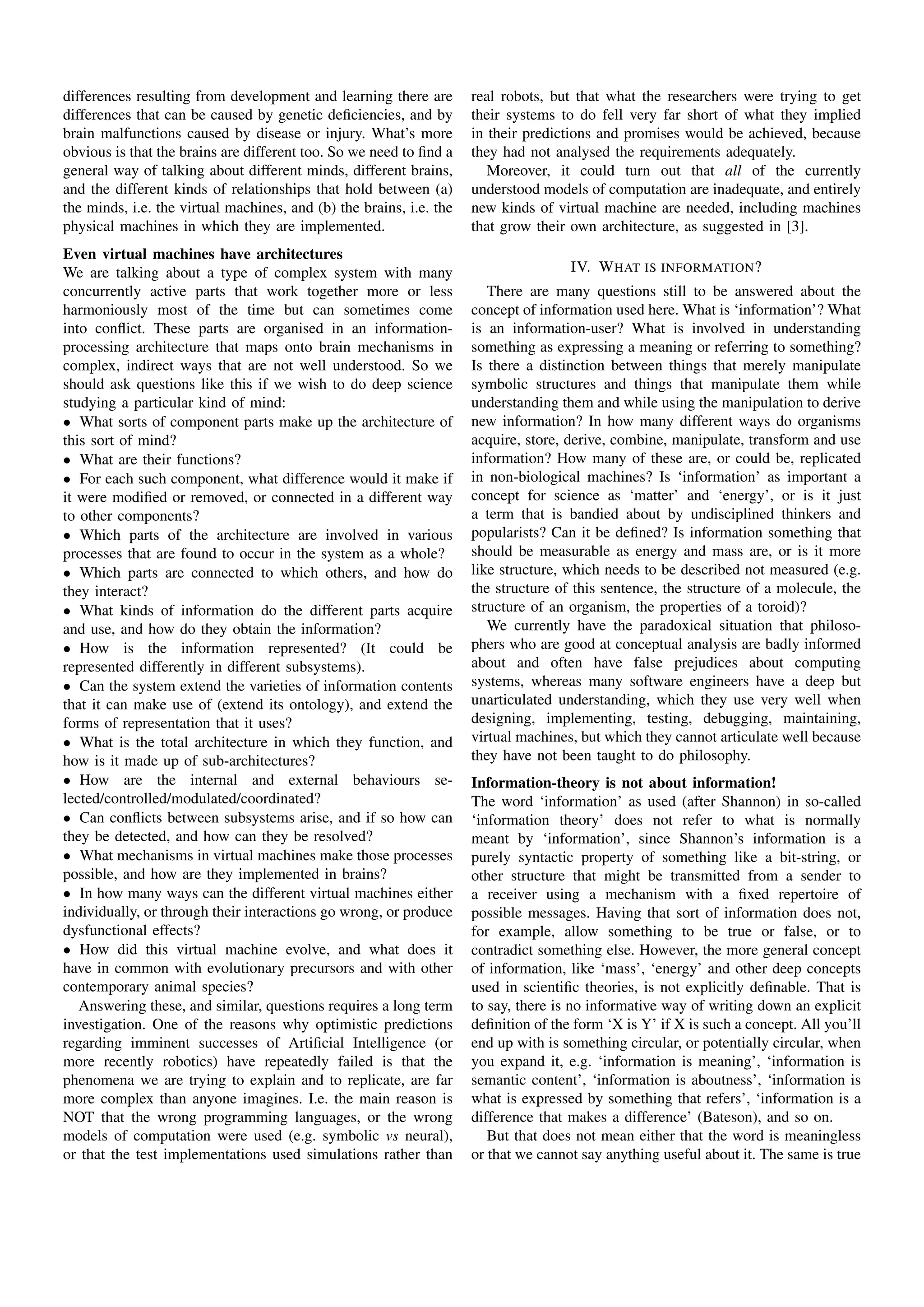 differences resulting from development and learning there are        real robots, but that what the researchers were trying to get
differences that can be caused by genetic deﬁciencies, and by        their systems to do fell very far short of what they implied
brain malfunctions caused by disease or injury. What’s more          in their predictions and promises would be achieved, because
obvious is that the brains are different too. So we need to ﬁnd a    they had not analysed the requirements adequately.
general way of talking about different minds, different brains,         Moreover, it could turn out that all of the currently
and the different kinds of relationships that hold between (a)       understood models of computation are inadequate, and entirely
the minds, i.e. the virtual machines, and (b) the brains, i.e. the   new kinds of virtual machine are needed, including machines
physical machines in which they are implemented.                     that grow their own architecture, as suggested in [3].
Even virtual machines have architectures
We are talking about a type of complex system with many                              IV. W HAT IS INFORMATION ?
concurrently active parts that work together more or less               There are many questions still to be answered about the
harmoniously most of the time but can sometimes come                 concept of information used here. What is ‘information’? What
into conﬂict. These parts are organised in an information-           is an information-user? What is involved in understanding
processing architecture that maps onto brain mechanisms in           something as expressing a meaning or referring to something?
complex, indirect ways that are not well understood. So we           Is there a distinction between things that merely manipulate
should ask questions like this if we wish to do deep science         symbolic structures and things that manipulate them while
studying a particular kind of mind:                                  understanding them and while using the manipulation to derive
• What sorts of component parts make up the architecture of          new information? In how many different ways do organisms
this sort of mind?                                                   acquire, store, derive, combine, manipulate, transform and use
• What are their functions?                                          information? How many of these are, or could be, replicated
• For each such component, what difference would it make if          in non-biological machines? Is ‘information’ as important a
it were modiﬁed or removed, or connected in a different way          concept for science as ‘matter’ and ‘energy’, or is it just
to other components?                                                 a term that is bandied about by undisciplined thinkers and
• Which parts of the architecture are involved in various            popularists? Can it be deﬁned? Is information something that
processes that are found to occur in the system as a whole?          should be measurable as energy and mass are, or is it more
• Which parts are connected to which others, and how do              like structure, which needs to be described not measured (e.g.
they interact?                                                       the structure of this sentence, the structure of a molecule, the
• What kinds of information do the different parts acquire           structure of an organism, the properties of a toroid)?
and use, and how do they obtain the information?                        We currently have the paradoxical situation that philoso-
• How is the information represented? (It could be                   phers who are good at conceptual analysis are badly informed
represented differently in different subsystems).                    about and often have false prejudices about computing
• Can the system extend the varieties of information contents        systems, whereas many software engineers have a deep but
that it can make use of (extend its ontology), and extend the        unarticulated understanding, which they use very well when
forms of representation that it uses?                                designing, implementing, testing, debugging, maintaining,
• What is the total architecture in which they function, and         virtual machines, but which they cannot articulate well because
how is it made up of sub-architectures?                              they have not been taught to do philosophy.
• How are the internal and external behaviours se-                   Information-theory is not about information!
lected/controlled/modulated/coordinated?                             The word ‘information’ as used (after Shannon) in so-called
• Can conﬂicts between subsystems arise, and if so how can           ‘information theory’ does not refer to what is normally
they be detected, and how can they be resolved?                      meant by ‘information’, since Shannon’s information is a
• What mechanisms in virtual machines make those processes           purely syntactic property of something like a bit-string, or
possible, and how are they implemented in brains?                    other structure that might be transmitted from a sender to
• In how many ways can the different virtual machines either         a receiver using a mechanism with a ﬁxed repertoire of
individually, or through their interactions go wrong, or produce     possible messages. Having that sort of information does not,
dysfunctional effects?                                               for example, allow something to be true or false, or to
• How did this virtual machine evolve, and what does it              contradict something else. However, the more general concept
have in common with evolutionary precursors and with other           of information, like ‘mass’, ‘energy’ and other deep concepts
contemporary animal species?                                         used in scientiﬁc theories, is not explicitly deﬁnable. That is
   Answering these, and similar, questions requires a long term      to say, there is no informative way of writing down an explicit
investigation. One of the reasons why optimistic predictions         deﬁnition of the form ‘X is Y’ if X is such a concept. All you’ll
regarding imminent successes of Artiﬁcial Intelligence (or           end up with is something circular, or potentially circular, when
more recently robotics) have repeatedly failed is that the           you expand it, e.g. ‘information is meaning’, ‘information is
phenomena we are trying to explain and to replicate, are far         semantic content’, ‘information is aboutness’, ‘information is
more complex than anyone imagines. I.e. the main reason is           what is expressed by something that refers’, ‘information is a
NOT that the wrong programming languages, or the wrong               difference that makes a difference’ (Bateson), and so on.
models of computation were used (e.g. symbolic vs neural),              But that does not mean either that the word is meaningless
or that the test implementations used simulations rather than        or that we cannot say anything useful about it. The same is true
 