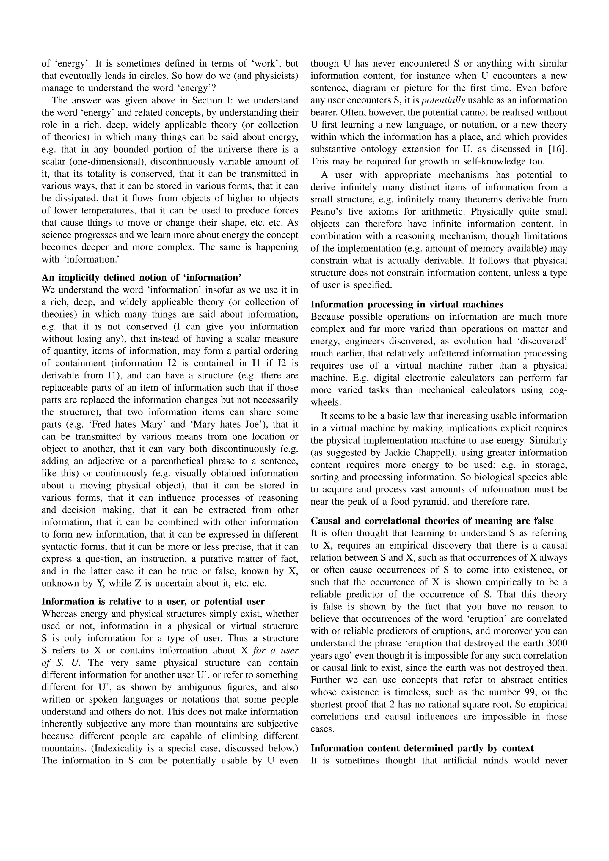 of ‘energy’. It is sometimes deﬁned in terms of ‘work’, but         though U has never encountered S or anything with similar
that eventually leads in circles. So how do we (and physicists)     information content, for instance when U encounters a new
manage to understand the word ‘energy’?                             sentence, diagram or picture for the ﬁrst time. Even before
   The answer was given above in Section I: we understand           any user encounters S, it is potentially usable as an information
the word ‘energy’ and related concepts, by understanding their      bearer. Often, however, the potential cannot be realised without
role in a rich, deep, widely applicable theory (or collection       U ﬁrst learning a new language, or notation, or a new theory
of theories) in which many things can be said about energy,         within which the information has a place, and which provides
e.g. that in any bounded portion of the universe there is a         substantive ontology extension for U, as discussed in [16].
scalar (one-dimensional), discontinuously variable amount of        This may be required for growth in self-knowledge too.
it, that its totality is conserved, that it can be transmitted in      A user with appropriate mechanisms has potential to
various ways, that it can be stored in various forms, that it can   derive inﬁnitely many distinct items of information from a
be dissipated, that it ﬂows from objects of higher to objects       small structure, e.g. inﬁnitely many theorems derivable from
of lower temperatures, that it can be used to produce forces        Peano’s ﬁve axioms for arithmetic. Physically quite small
that cause things to move or change their shape, etc. etc. As       objects can therefore have inﬁnite information content, in
science progresses and we learn more about energy the concept       combination with a reasoning mechanism, though limitations
becomes deeper and more complex. The same is happening              of the implementation (e.g. amount of memory available) may
with ‘information.’                                                 constrain what is actually derivable. It follows that physical
An implicitly deﬁned notion of ‘information’                        structure does not constrain information content, unless a type
We understand the word ‘information’ insofar as we use it in        of user is speciﬁed.
a rich, deep, and widely applicable theory (or collection of        Information processing in virtual machines
theories) in which many things are said about information,          Because possible operations on information are much more
e.g. that it is not conserved (I can give you information           complex and far more varied than operations on matter and
without losing any), that instead of having a scalar measure        energy, engineers discovered, as evolution had ‘discovered’
of quantity, items of information, may form a partial ordering      much earlier, that relatively unfettered information processing
of containment (information I2 is contained in I1 if I2 is          requires use of a virtual machine rather than a physical
derivable from I1), and can have a structure (e.g. there are        machine. E.g. digital electronic calculators can perform far
replaceable parts of an item of information such that if those      more varied tasks than mechanical calculators using cog-
parts are replaced the information changes but not necessarily      wheels.
the structure), that two information items can share some              It seems to be a basic law that increasing usable information
parts (e.g. ‘Fred hates Mary’ and ‘Mary hates Joe’), that it        in a virtual machine by making implications explicit requires
can be transmitted by various means from one location or            the physical implementation machine to use energy. Similarly
object to another, that it can vary both discontinuously (e.g.      (as suggested by Jackie Chappell), using greater information
adding an adjective or a parenthetical phrase to a sentence,        content requires more energy to be used: e.g. in storage,
like this) or continuously (e.g. visually obtained information      sorting and processing information. So biological species able
about a moving physical object), that it can be stored in           to acquire and process vast amounts of information must be
various forms, that it can inﬂuence processes of reasoning          near the peak of a food pyramid, and therefore rare.
and decision making, that it can be extracted from other
information, that it can be combined with other information         Causal and correlational theories of meaning are false
to form new information, that it can be expressed in different      It is often thought that learning to understand S as referring
syntactic forms, that it can be more or less precise, that it can   to X, requires an empirical discovery that there is a causal
express a question, an instruction, a putative matter of fact,      relation between S and X, such as that occurrences of X always
and in the latter case it can be true or false, known by X,         or often cause occurrences of S to come into existence, or
unknown by Y, while Z is uncertain about it, etc. etc.              such that the occurrence of X is shown empirically to be a
                                                                    reliable predictor of the occurrence of S. That this theory
Information is relative to a user, or potential user                is false is shown by the fact that you have no reason to
Whereas energy and physical structures simply exist, whether        believe that occurrences of the word ‘eruption’ are correlated
used or not, information in a physical or virtual structure         with or reliable predictors of eruptions, and moreover you can
S is only information for a type of user. Thus a structure          understand the phrase ‘eruption that destroyed the earth 3000
S refers to X or contains information about X for a user            years ago’ even though it is impossible for any such correlation
of S, U. The very same physical structure can contain               or causal link to exist, since the earth was not destroyed then.
different information for another user U’, or refer to something    Further we can use concepts that refer to abstract entities
different for U’, as shown by ambiguous ﬁgures, and also            whose existence is timeless, such as the number 99, or the
written or spoken languages or notations that some people           shortest proof that 2 has no rational square root. So empirical
understand and others do not. This does not make information        correlations and causal inﬂuences are impossible in those
inherently subjective any more than mountains are subjective        cases.
because different people are capable of climbing different
mountains. (Indexicality is a special case, discussed below.)       Information content determined partly by context
The information in S can be potentially usable by U even            It is sometimes thought that artiﬁcial minds would never
 