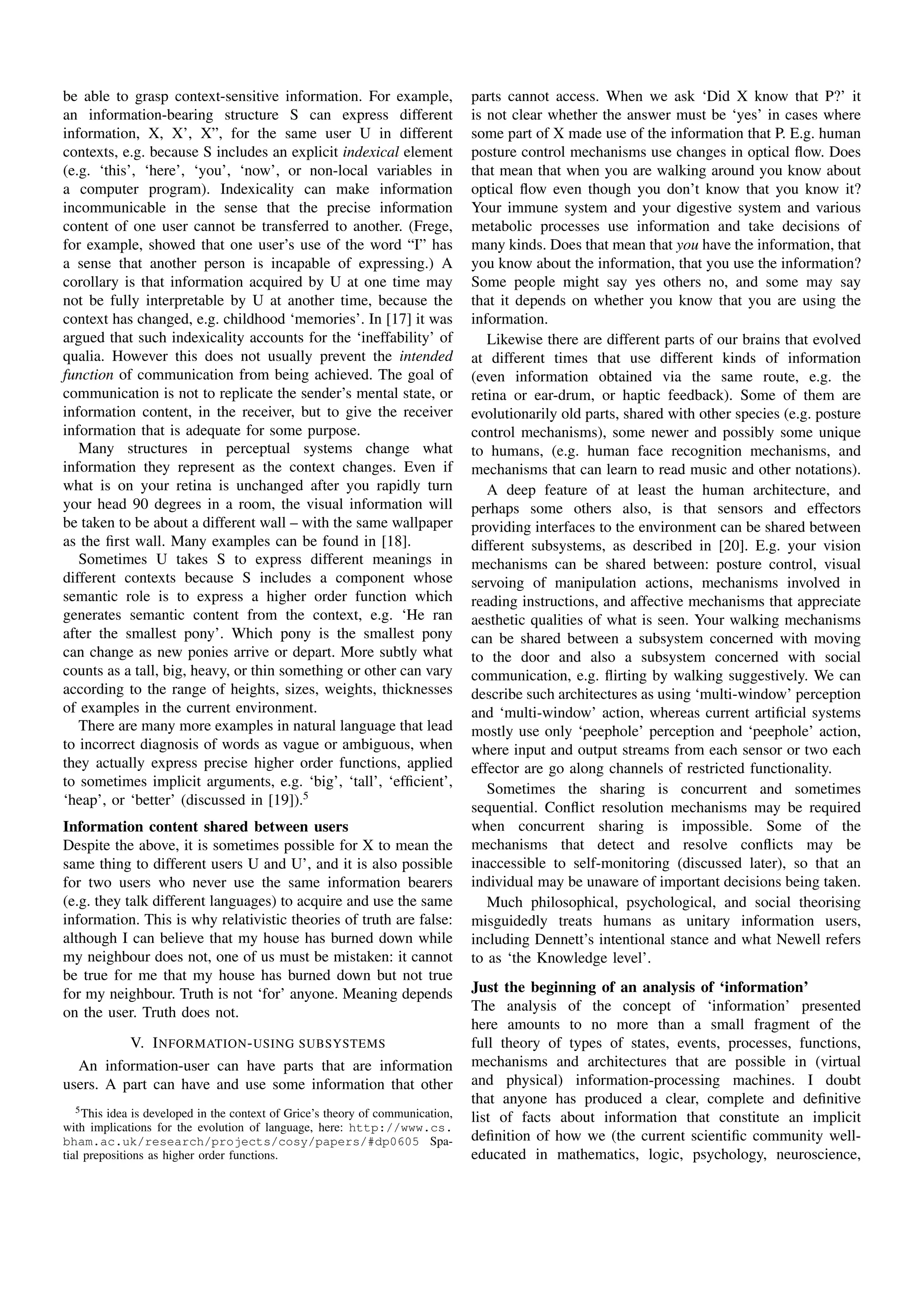 be able to grasp context-sensitive information. For example,                     parts cannot access. When we ask ‘Did X know that P?’ it
an information-bearing structure S can express different                         is not clear whether the answer must be ‘yes’ in cases where
information, X, X’, X”, for the same user U in different                         some part of X made use of the information that P. E.g. human
contexts, e.g. because S includes an explicit indexical element                  posture control mechanisms use changes in optical ﬂow. Does
(e.g. ‘this’, ‘here’, ‘you’, ‘now’, or non-local variables in                    that mean that when you are walking around you know about
a computer program). Indexicality can make information                           optical ﬂow even though you don’t know that you know it?
incommunicable in the sense that the precise information                         Your immune system and your digestive system and various
content of one user cannot be transferred to another. (Frege,                    metabolic processes use information and take decisions of
for example, showed that one user’s use of the word “I” has                      many kinds. Does that mean that you have the information, that
a sense that another person is incapable of expressing.) A                       you know about the information, that you use the information?
corollary is that information acquired by U at one time may                      Some people might say yes others no, and some may say
not be fully interpretable by U at another time, because the                     that it depends on whether you know that you are using the
context has changed, e.g. childhood ‘memories’. In [17] it was                   information.
argued that such indexicality accounts for the ‘ineffability’ of                    Likewise there are different parts of our brains that evolved
qualia. However this does not usually prevent the intended                       at different times that use different kinds of information
function of communication from being achieved. The goal of                       (even information obtained via the same route, e.g. the
communication is not to replicate the sender’s mental state, or                  retina or ear-drum, or haptic feedback). Some of them are
information content, in the receiver, but to give the receiver                   evolutionarily old parts, shared with other species (e.g. posture
information that is adequate for some purpose.                                   control mechanisms), some newer and possibly some unique
   Many structures in perceptual systems change what                             to humans, (e.g. human face recognition mechanisms, and
information they represent as the context changes. Even if                       mechanisms that can learn to read music and other notations).
what is on your retina is unchanged after you rapidly turn                          A deep feature of at least the human architecture, and
your head 90 degrees in a room, the visual information will                      perhaps some others also, is that sensors and effectors
be taken to be about a different wall – with the same wallpaper                  providing interfaces to the environment can be shared between
as the ﬁrst wall. Many examples can be found in [18].                            different subsystems, as described in [20]. E.g. your vision
   Sometimes U takes S to express different meanings in                          mechanisms can be shared between: posture control, visual
different contexts because S includes a component whose                          servoing of manipulation actions, mechanisms involved in
semantic role is to express a higher order function which                        reading instructions, and affective mechanisms that appreciate
generates semantic content from the context, e.g. ‘He ran                        aesthetic qualities of what is seen. Your walking mechanisms
after the smallest pony’. Which pony is the smallest pony                        can be shared between a subsystem concerned with moving
can change as new ponies arrive or depart. More subtly what                      to the door and also a subsystem concerned with social
counts as a tall, big, heavy, or thin something or other can vary                communication, e.g. ﬂirting by walking suggestively. We can
according to the range of heights, sizes, weights, thicknesses                   describe such architectures as using ‘multi-window’ perception
of examples in the current environment.                                          and ‘multi-window’ action, whereas current artiﬁcial systems
   There are many more examples in natural language that lead                    mostly use only ‘peephole’ perception and ‘peephole’ action,
to incorrect diagnosis of words as vague or ambiguous, when                      where input and output streams from each sensor or two each
they actually express precise higher order functions, applied                    effector are go along channels of restricted functionality.
to sometimes implicit arguments, e.g. ‘big’, ‘tall’, ‘efﬁcient’,                    Sometimes the sharing is concurrent and sometimes
‘heap’, or ‘better’ (discussed in [19]).5                                        sequential. Conﬂict resolution mechanisms may be required
Information content shared between users                                         when concurrent sharing is impossible. Some of the
Despite the above, it is sometimes possible for X to mean the                    mechanisms that detect and resolve conﬂicts may be
same thing to different users U and U’, and it is also possible                  inaccessible to self-monitoring (discussed later), so that an
for two users who never use the same information bearers                         individual may be unaware of important decisions being taken.
(e.g. they talk different languages) to acquire and use the same                    Much philosophical, psychological, and social theorising
information. This is why relativistic theories of truth are false:               misguidedly treats humans as unitary information users,
although I can believe that my house has burned down while                       including Dennett’s intentional stance and what Newell refers
my neighbour does not, one of us must be mistaken: it cannot                     to as ‘the Knowledge level’.
be true for me that my house has burned down but not true
for my neighbour. Truth is not ‘for’ anyone. Meaning depends                     Just the beginning of an analysis of ‘information’
on the user. Truth does not.                                                     The analysis of the concept of ‘information’ presented
                                                                                 here amounts to no more than a small fragment of the
          V. I NFORMATION - USING SUBSYSTEMS                                     full theory of types of states, events, processes, functions,
  An information-user can have parts that are information                        mechanisms and architectures that are possible in (virtual
users. A part can have and use some information that other                       and physical) information-processing machines. I doubt
                                                                                 that anyone has produced a clear, complete and deﬁnitive
   5 This idea is developed in the context of Grice’s theory of communication,
                                                                                 list of facts about information that constitute an implicit
with implications for the evolution of language, here: http://www.cs.
bham.ac.uk/research/projects/cosy/papers/#dp0605 Spa-                            deﬁnition of how we (the current scientiﬁc community well-
tial prepositions as higher order functions.                                     educated in mathematics, logic, psychology, neuroscience,
 
