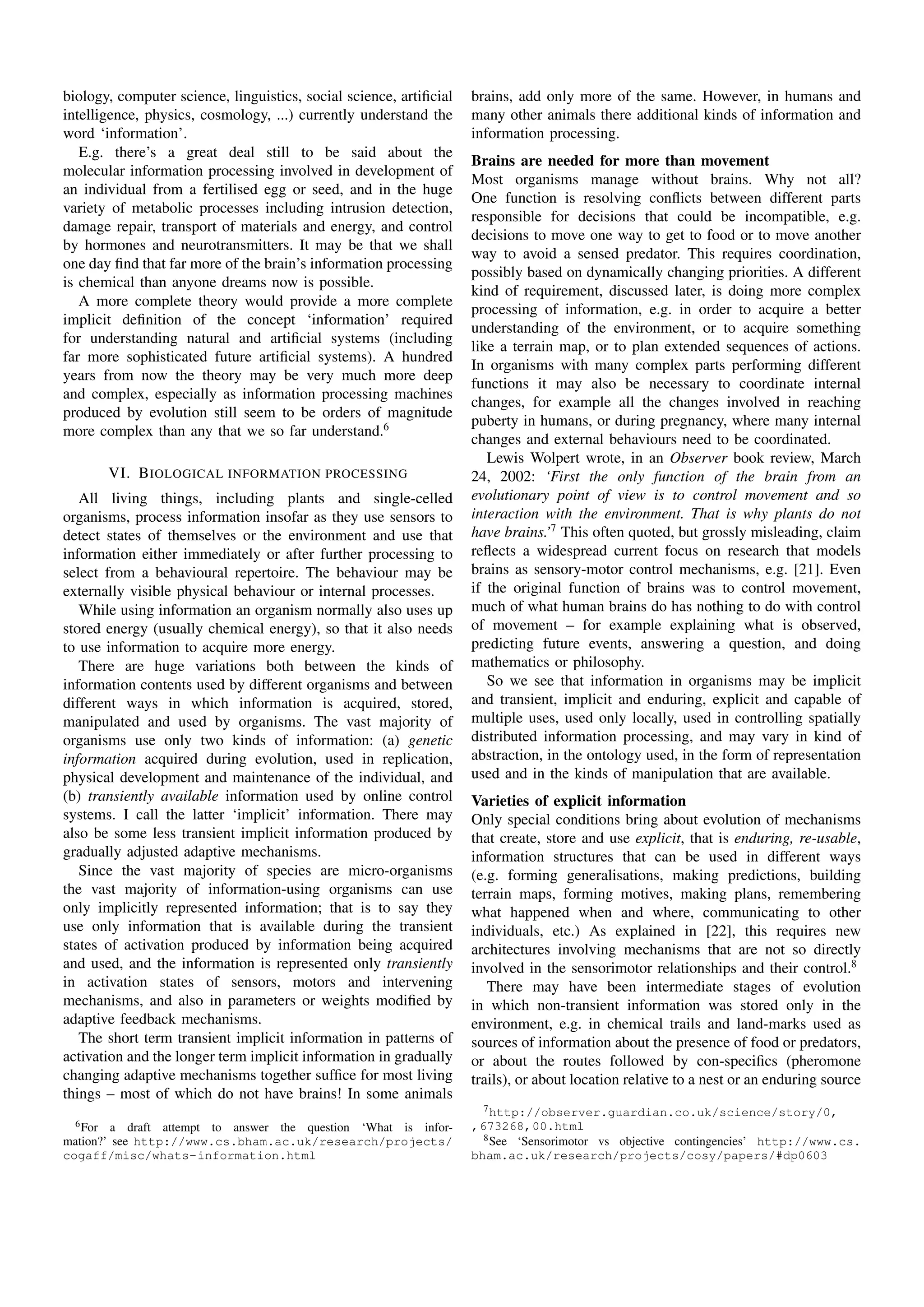 biology, computer science, linguistics, social science, artiﬁcial   brains, add only more of the same. However, in humans and
intelligence, physics, cosmology, ...) currently understand the     many other animals there additional kinds of information and
word ‘information’.                                                 information processing.
   E.g. there’s a great deal still to be said about the
                                                                    Brains are needed for more than movement
molecular information processing involved in development of
                                                                    Most organisms manage without brains. Why not all?
an individual from a fertilised egg or seed, and in the huge
                                                                    One function is resolving conﬂicts between different parts
variety of metabolic processes including intrusion detection,
                                                                    responsible for decisions that could be incompatible, e.g.
damage repair, transport of materials and energy, and control
                                                                    decisions to move one way to get to food or to move another
by hormones and neurotransmitters. It may be that we shall
                                                                    way to avoid a sensed predator. This requires coordination,
one day ﬁnd that far more of the brain’s information processing
                                                                    possibly based on dynamically changing priorities. A different
is chemical than anyone dreams now is possible.
                                                                    kind of requirement, discussed later, is doing more complex
   A more complete theory would provide a more complete
                                                                    processing of information, e.g. in order to acquire a better
implicit deﬁnition of the concept ‘information’ required
                                                                    understanding of the environment, or to acquire something
for understanding natural and artiﬁcial systems (including
                                                                    like a terrain map, or to plan extended sequences of actions.
far more sophisticated future artiﬁcial systems). A hundred
                                                                    In organisms with many complex parts performing different
years from now the theory may be very much more deep
                                                                    functions it may also be necessary to coordinate internal
and complex, especially as information processing machines
                                                                    changes, for example all the changes involved in reaching
produced by evolution still seem to be orders of magnitude
                                                                    puberty in humans, or during pregnancy, where many internal
more complex than any that we so far understand.6
                                                                    changes and external behaviours need to be coordinated.
                                                                       Lewis Wolpert wrote, in an Observer book review, March
          VI. B IOLOGICAL INFORMATION PROCESSING                    24, 2002: ‘First the only function of the brain from an
   All living things, including plants and single-celled            evolutionary point of view is to control movement and so
organisms, process information insofar as they use sensors to       interaction with the environment. That is why plants do not
detect states of themselves or the environment and use that         have brains.’7 This often quoted, but grossly misleading, claim
information either immediately or after further processing to       reﬂects a widespread current focus on research that models
select from a behavioural repertoire. The behaviour may be          brains as sensory-motor control mechanisms, e.g. [21]. Even
externally visible physical behaviour or internal processes.        if the original function of brains was to control movement,
   While using information an organism normally also uses up        much of what human brains do has nothing to do with control
stored energy (usually chemical energy), so that it also needs      of movement – for example explaining what is observed,
to use information to acquire more energy.                          predicting future events, answering a question, and doing
   There are huge variations both between the kinds of              mathematics or philosophy.
information contents used by different organisms and between           So we see that information in organisms may be implicit
different ways in which information is acquired, stored,            and transient, implicit and enduring, explicit and capable of
manipulated and used by organisms. The vast majority of             multiple uses, used only locally, used in controlling spatially
organisms use only two kinds of information: (a) genetic            distributed information processing, and may vary in kind of
information acquired during evolution, used in replication,         abstraction, in the ontology used, in the form of representation
physical development and maintenance of the individual, and         used and in the kinds of manipulation that are available.
(b) transiently available information used by online control        Varieties of explicit information
systems. I call the latter ‘implicit’ information. There may        Only special conditions bring about evolution of mechanisms
also be some less transient implicit information produced by        that create, store and use explicit, that is enduring, re-usable,
gradually adjusted adaptive mechanisms.                             information structures that can be used in different ways
   Since the vast majority of species are micro-organisms           (e.g. forming generalisations, making predictions, building
the vast majority of information-using organisms can use            terrain maps, forming motives, making plans, remembering
only implicitly represented information; that is to say they        what happened when and where, communicating to other
use only information that is available during the transient         individuals, etc.) As explained in [22], this requires new
states of activation produced by information being acquired         architectures involving mechanisms that are not so directly
and used, and the information is represented only transiently       involved in the sensorimotor relationships and their control.8
in activation states of sensors, motors and intervening                There may have been intermediate stages of evolution
mechanisms, and also in parameters or weights modiﬁed by            in which non-transient information was stored only in the
adaptive feedback mechanisms.                                       environment, e.g. in chemical trails and land-marks used as
   The short term transient implicit information in patterns of     sources of information about the presence of food or predators,
activation and the longer term implicit information in gradually    or about the routes followed by con-speciﬁcs (pheromone
changing adaptive mechanisms together sufﬁce for most living        trails), or about location relative to a nest or an enduring source
things – most of which do not have brains! In some animals
                                                                      7 http://observer.guardian.co.uk/science/story/0,
  6 For  a draft attempt to answer the question ‘What is infor-     ,673268,00.html
mation?’ see http://www.cs.bham.ac.uk/research/projects/              8 See ‘Sensorimotor vs objective contingencies’ http://www.cs.
cogaff/misc/whats-information.html                                  bham.ac.uk/research/projects/cosy/papers/#dp0603
 