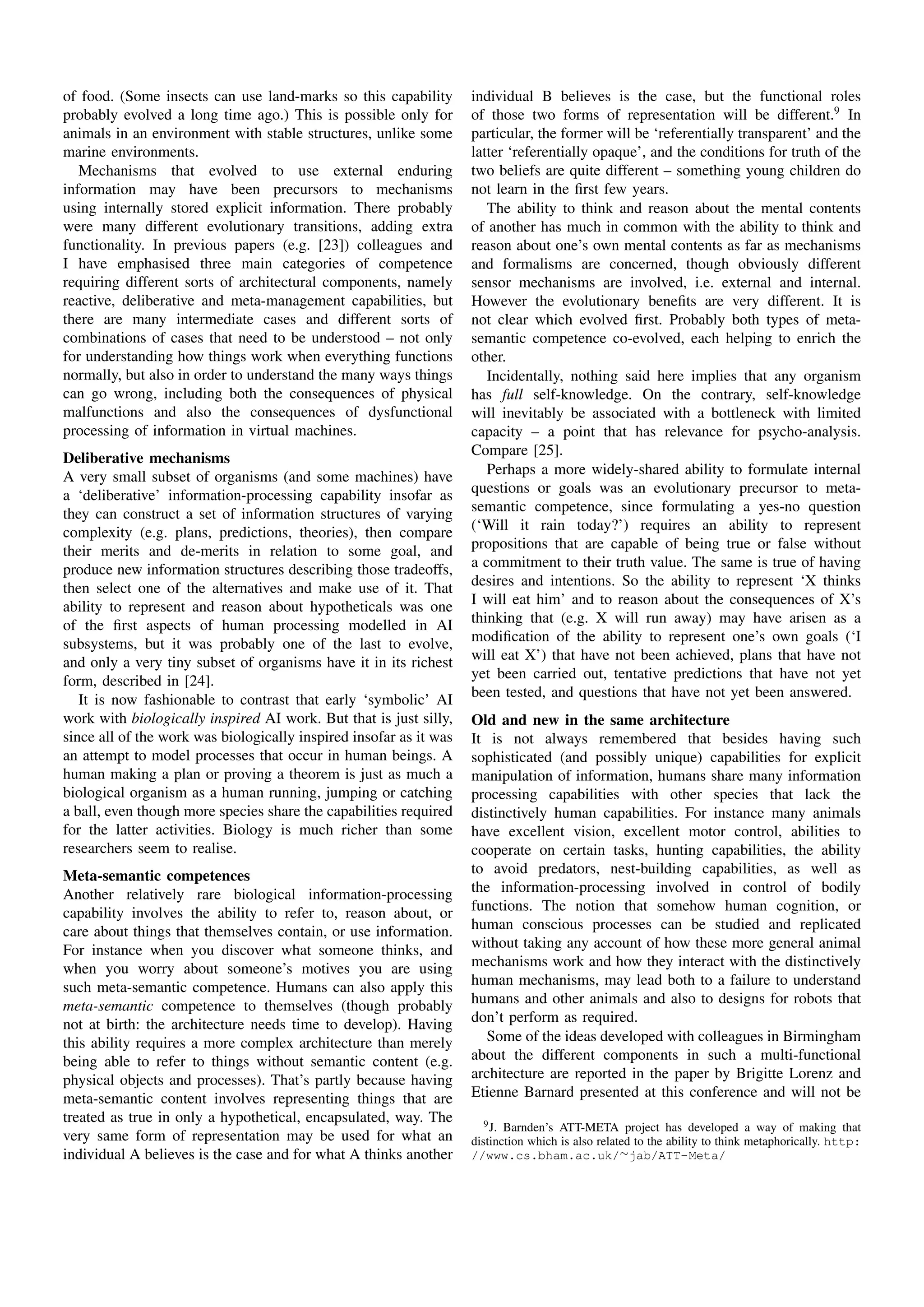 of food. (Some insects can use land-marks so this capability        individual B believes is the case, but the functional roles
probably evolved a long time ago.) This is possible only for        of those two forms of representation will be different.9 In
animals in an environment with stable structures, unlike some       particular, the former will be ‘referentially transparent’ and the
marine environments.                                                latter ‘referentially opaque’, and the conditions for truth of the
   Mechanisms that evolved to use external enduring                 two beliefs are quite different – something young children do
information may have been precursors to mechanisms                  not learn in the ﬁrst few years.
using internally stored explicit information. There probably           The ability to think and reason about the mental contents
were many different evolutionary transitions, adding extra          of another has much in common with the ability to think and
functionality. In previous papers (e.g. [23]) colleagues and        reason about one’s own mental contents as far as mechanisms
I have emphasised three main categories of competence               and formalisms are concerned, though obviously different
requiring different sorts of architectural components, namely       sensor mechanisms are involved, i.e. external and internal.
reactive, deliberative and meta-management capabilities, but        However the evolutionary beneﬁts are very different. It is
there are many intermediate cases and different sorts of            not clear which evolved ﬁrst. Probably both types of meta-
combinations of cases that need to be understood – not only         semantic competence co-evolved, each helping to enrich the
for understanding how things work when everything functions         other.
normally, but also in order to understand the many ways things         Incidentally, nothing said here implies that any organism
can go wrong, including both the consequences of physical           has full self-knowledge. On the contrary, self-knowledge
malfunctions and also the consequences of dysfunctional             will inevitably be associated with a bottleneck with limited
processing of information in virtual machines.                      capacity – a point that has relevance for psycho-analysis.
                                                                    Compare [25].
Deliberative mechanisms
A very small subset of organisms (and some machines) have              Perhaps a more widely-shared ability to formulate internal
a ‘deliberative’ information-processing capability insofar as       questions or goals was an evolutionary precursor to meta-
they can construct a set of information structures of varying       semantic competence, since formulating a yes-no question
complexity (e.g. plans, predictions, theories), then compare        (‘Will it rain today?’) requires an ability to represent
their merits and de-merits in relation to some goal, and            propositions that are capable of being true or false without
produce new information structures describing those tradeoffs,      a commitment to their truth value. The same is true of having
then select one of the alternatives and make use of it. That        desires and intentions. So the ability to represent ‘X thinks
ability to represent and reason about hypotheticals was one         I will eat him’ and to reason about the consequences of X’s
of the ﬁrst aspects of human processing modelled in AI              thinking that (e.g. X will run away) may have arisen as a
subsystems, but it was probably one of the last to evolve,          modiﬁcation of the ability to represent one’s own goals (‘I
and only a very tiny subset of organisms have it in its richest     will eat X’) that have not been achieved, plans that have not
form, described in [24].                                            yet been carried out, tentative predictions that have not yet
   It is now fashionable to contrast that early ‘symbolic’ AI       been tested, and questions that have not yet been answered.
work with biologically inspired AI work. But that is just silly,    Old and new in the same architecture
since all of the work was biologically inspired insofar as it was   It is not always remembered that besides having such
an attempt to model processes that occur in human beings. A         sophisticated (and possibly unique) capabilities for explicit
human making a plan or proving a theorem is just as much a          manipulation of information, humans share many information
biological organism as a human running, jumping or catching         processing capabilities with other species that lack the
a ball, even though more species share the capabilities required    distinctively human capabilities. For instance many animals
for the latter activities. Biology is much richer than some         have excellent vision, excellent motor control, abilities to
researchers seem to realise.                                        cooperate on certain tasks, hunting capabilities, the ability
Meta-semantic competences                                           to avoid predators, nest-building capabilities, as well as
Another relatively rare biological information-processing           the information-processing involved in control of bodily
capability involves the ability to refer to, reason about, or       functions. The notion that somehow human cognition, or
care about things that themselves contain, or use information.      human conscious processes can be studied and replicated
For instance when you discover what someone thinks, and             without taking any account of how these more general animal
when you worry about someone’s motives you are using                mechanisms work and how they interact with the distinctively
such meta-semantic competence. Humans can also apply this           human mechanisms, may lead both to a failure to understand
meta-semantic competence to themselves (though probably             humans and other animals and also to designs for robots that
not at birth: the architecture needs time to develop). Having       don’t perform as required.
this ability requires a more complex architecture than merely          Some of the ideas developed with colleagues in Birmingham
being able to refer to things without semantic content (e.g.        about the different components in such a multi-functional
physical objects and processes). That’s partly because having       architecture are reported in the paper by Brigitte Lorenz and
meta-semantic content involves representing things that are         Etienne Barnard presented at this conference and will not be
treated as true in only a hypothetical, encapsulated, way. The         9 J. Barnden’s ATT-META project has developed a way of making that
very same form of representation may be used for what an            distinction which is also related to the ability to think metaphorically. http:
individual A believes is the case and for what A thinks another     //www.cs.bham.ac.uk/∼jab/ATT-Meta/
 