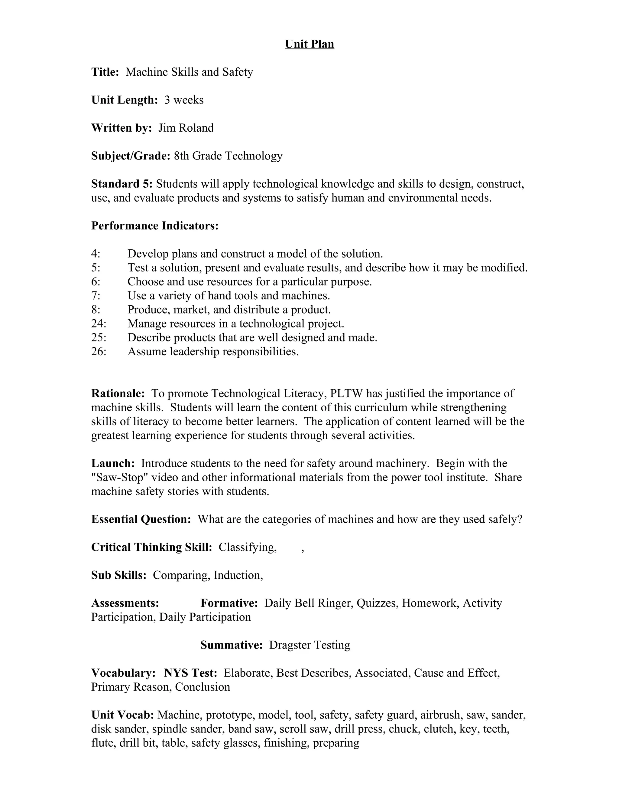 Unit Plan

Title: Machine Skills and Safety

Unit Length: 3 weeks

Written by: Jim Roland

Subject/Grade: 8th Grade Technology

Standard 5: Students will apply technological knowledge and skills to design, construct,
use, and evaluate products and systems to satisfy human and environmental needs.

Performance Indicators:

4:     Develop plans and construct a model of the solution.
5:     Test a solution, present and evaluate results, and describe how it may be modified.
6:     Choose and use resources for a particular purpose.
7:     Use a variety of hand tools and machines.
8:     Produce, market, and distribute a product.
24:    Manage resources in a technological project.
25:    Describe products that are well designed and made.
26:    Assume leadership responsibilities.


Rationale: To promote Technological Literacy, PLTW has justified the importance of
machine skills. Students will learn the content of this curriculum while strengthening
skills of literacy to become better learners. The application of content learned will be the
greatest learning experience for students through several activities.

Launch: Introduce students to the need for safety around machinery. Begin with the
"Saw-Stop" video and other informational materials from the power tool institute. Share
machine safety stories with students.

Essential Question: What are the categories of machines and how are they used safely?

Critical Thinking Skill: Classifying,       ,

Sub Skills: Comparing, Induction,

Assessments:           Formative: Daily Bell Ringer, Quizzes, Homework, Activity
Participation, Daily Participation

                       Summative: Dragster Testing

Vocabulary: NYS Test: Elaborate, Best Describes, Associated, Cause and Effect,
Primary Reason, Conclusion

Unit Vocab: Machine, prototype, model, tool, safety, safety guard, airbrush, saw, sander,
disk sander, spindle sander, band saw, scroll saw, drill press, chuck, clutch, key, teeth,
flute, drill bit, table, safety glasses, finishing, preparing
 