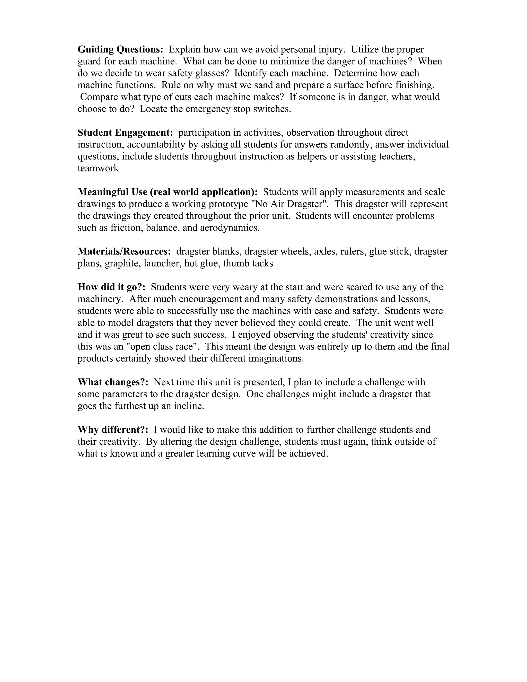 Guiding Questions: Explain how can we avoid personal injury. Utilize the proper
guard for each machine. What can be done to minimize the danger of machines? When
do we decide to wear safety glasses? Identify each machine. Determine how each
machine functions. Rule on why must we sand and prepare a surface before finishing.
 Compare what type of cuts each machine makes? If someone is in danger, what would
choose to do? Locate the emergency stop switches.

Student Engagement: participation in activities, observation throughout direct
instruction, accountability by asking all students for answers randomly, answer individual
questions, include students throughout instruction as helpers or assisting teachers,
teamwork

Meaningful Use (real world application): Students will apply measurements and scale
drawings to produce a working prototype "No Air Dragster". This dragster will represent
the drawings they created throughout the prior unit. Students will encounter problems
such as friction, balance, and aerodynamics.

Materials/Resources: dragster blanks, dragster wheels, axles, rulers, glue stick, dragster
plans, graphite, launcher, hot glue, thumb tacks

How did it go?: Students were very weary at the start and were scared to use any of the
machinery. After much encouragement and many safety demonstrations and lessons,
students were able to successfully use the machines with ease and safety. Students were
able to model dragsters that they never believed they could create. The unit went well
and it was great to see such success. I enjoyed observing the students' creativity since
this was an "open class race". This meant the design was entirely up to them and the final
products certainly showed their different imaginations.

What changes?: Next time this unit is presented, I plan to include a challenge with
some parameters to the dragster design. One challenges might include a dragster that
goes the furthest up an incline.

Why different?: I would like to make this addition to further challenge students and
their creativity. By altering the design challenge, students must again, think outside of
what is known and a greater learning curve will be achieved.
 