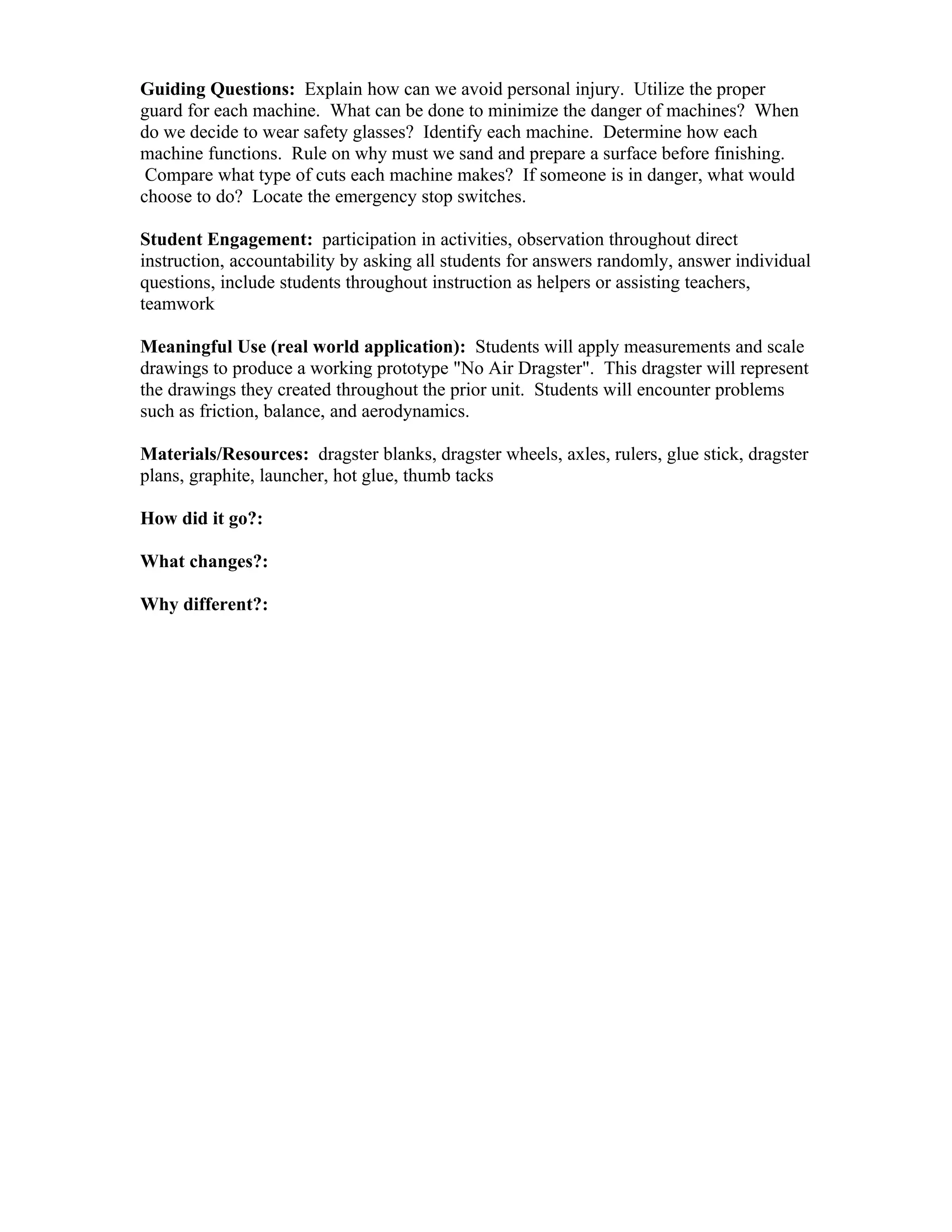 Guiding Questions: Explain how can we avoid personal injury. Utilize the proper
guard for each machine. What can be done to minimize the danger of machines? When
do we decide to wear safety glasses? Identify each machine. Determine how each
machine functions. Rule on why must we sand and prepare a surface before finishing.
 Compare what type of cuts each machine makes? If someone is in danger, what would
choose to do? Locate the emergency stop switches.

Student Engagement: participation in activities, observation throughout direct
instruction, accountability by asking all students for answers randomly, answer individual
questions, include students throughout instruction as helpers or assisting teachers,
teamwork

Meaningful Use (real world application): Students will apply measurements and scale
drawings to produce a working prototype "No Air Dragster". This dragster will represent
the drawings they created throughout the prior unit. Students will encounter problems
such as friction, balance, and aerodynamics.

Materials/Resources: dragster blanks, dragster wheels, axles, rulers, glue stick, dragster
plans, graphite, launcher, hot glue, thumb tacks

How did it go?:      

What changes?:      

Why different?:      
 