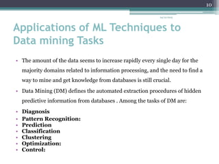 Applications of ML Techniques to
Data mining Tasks
• The amount of the data seems to increase rapidly every single day for the
majority domains related to information processing, and the need to find a
way to mine and get knowledge from databases is still crucial.
• Data Mining (DM) defines the automated extraction procedures of hidden
predictive information from databases . Among the tasks of DM are:
• Diagnosis
• Pattern Recognition:
• Prediction
• Classification
• Clustering
• Optimization:
• Control:
24/12/2015
10
 
