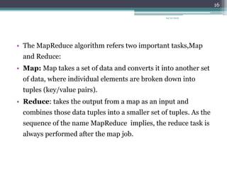 • The MapReduce algorithm refers two important tasks,Map
and Reduce:
• Map: Map takes a set of data and converts it into another set
of data, where individual elements are broken down into
tuples (key/value pairs).
• Reduce: takes the output from a map as an input and
combines those data tuples into a smaller set of tuples. As the
sequence of the name MapReduce implies, the reduce task is
always performed after the map job.
24/12/2015
16
 