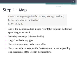 Step 1 : Map
• Line 1: the mapper reads in input a record that comes in the form of
a pair <key, value> with:
• the String value type (a line of the file).
• LongWritable the key type
• Line 2 : for each word in the current line.
• Line 3 : we write on a output file the couple <w,1> , corresponding
to an occurrence of the word in the variable w.
24/12/2015
21
 