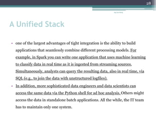 A Unified Stack
• one of the largest advantages of tight integration is the ability to build
applications that seamlessly combine different processing models. For
example, in Spark you can write one application that uses machine learning
to classify data in real time as it is ingested from streaming sources.
Simultaneously, analysts can query the resulting data, also in real time, via
SQL (e.g., to join the data with unstructured logfiles).
• In addition, more sophisticated data engineers and data scientists can
access the same data via the Python shell for ad hoc analysis. Others might
access the data in standalone batch applications. All the while, the IT team
has to maintain only one system.
24/12/2015
28
 