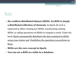 Rdd
• the resilient distributed dataset (RDD). An RDD is simply
a distributed collection of elements. In Spark all work is
expressed as either creating new RDDs, transforming existing
RDDs, or calling operations on RDDs to compute a result. Under the
hood, Spark automatically distributes the data contained in RDDs
across your cluster and Parallelizes the operations you perform on
them.
• RDDs are the core concept in Spark.
• You can see a RDD as a table in a database.
24/12/2015
29
 