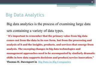 Big Data Analytics
Big data analytics is the process of examining large data
sets containing a variety of data types.
“ It’s important to remember that the primary value from big data
comes not from the data in its raw form, but from the processing and
analysis of it and the insights, products, and services that emerge from
analysis. The sweeping changes in big data technologies and
management approaches need to be accompanied by similarly dramatic
shifts in how data supports decisions and product/service innovation.”
Thomas H. Davenport in Big Data in Big Companies
24/12/2015
8
 