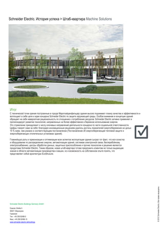 Schneider Electric. История успеха > Штаб-квартира Machine Solutions
©2012SchneiderElectric,Всеправазащищены.
Итог
С технической точки зрения построенные в городе Марктхайденфельдер здания высоко поднимают планку качества и эффективности и
воплощают в себе цели и идеи концерна Schneider Electric по защите окружающей среды. Особое внимание в концепции зданий
обращает на себя невероятная рациональность по отношению к потреблению ресурсов: Schneider Electric активно применяет и
пропагандирует развитие технологий, направленных на более эффективное и бережное использование энергии.
Это стремление принадлежит к числу ключевых направлений деятельности концерна по части социальной ответственности.
Цифры говорят сами за себя: благодаря инновационным решениям удалось достичь показателей энергосбережения на целых
15 % ниже, чем указано в соответствующем постановлении (Постановление об энергосберегающей тепловой защите и
энергосберегающих отопительных установках зданий).
Главнейшую роль в гармонизации и оптимизации всех аспектов эксплуатации здания сыграл тот факт, что вся оснастка
и оборудование по распределению энергии, автоматизации зданий, системам электронной связи, бесперебойному
электроснабжению, центры обработки данных, защитные приспособления и прочие технологии и решения являются
продуктами Schneider Electric. Таким образом, новая штаб-квартира готова предложить клиентам не только выдающие
знания в области автоматизации производства и машин, но и возможность на собственном опыте понять, что
представляет собой архитектура EcoStruxure.
Schneider Electric Buildings Germany GmbH
Essener Straße 5
46047 Оберхаузен
Германия
Тел.: +49 208 82486-0
Факс: +49 208 82486-10
www.schneider-electric.de/buildings
 