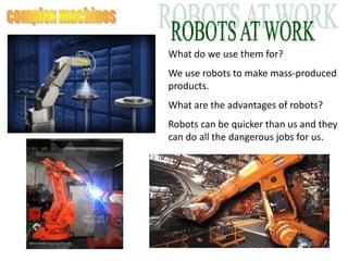 What do we use them for?
We use robots to make mass-produced
products.
What are the advantages of robots?
Robots can be quicker than us and they
can do all the dangerous jobs for us.