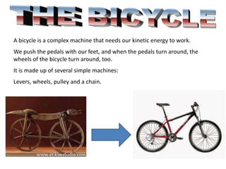A bicycle is a complex machine that needs our kinetic energy to work.
We push the pedals with our feet, and when the pedals turn around, the
wheels of the bicycle turn around, too.
It is made up of several simple machines:
Levers, wheels, pulley and a chain.